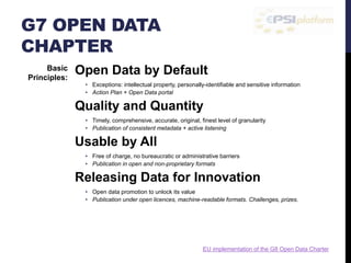 G7 OPEN DATA 
CHAPTER 
Open Data by Default 
• Exceptions: intellectual property, personally-identifiable and sensitive information 
• Action Plan + Open Data portal 
Quality and Quantity 
• Timely, comprehensive, accurate, original, finest level of granularity 
• Publication of consistent metadata + active listening 
Usable by All 
• Free of charge, no bureaucratic or administrative barriers 
• Publication in open and non-proprietary formats 
Releasing Data for Innovation 
• Open data promotion to unlock its value 
• Publication under open licences, machine-readable formats. Challenges, prizes. 
Releasing Data for Improved Governance 
• Transparent about our own data collection, standards, and publishing processes 
• Publication of technical details about open data policies, practices, etc. 
Basic 
Principles: 
EU implementation of the G8 Open Data Charter 
 