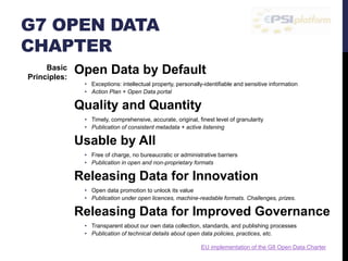 G7 OPEN DATA 
CHAPTER 
Open Data by Default 
• Exceptions: intellectual property, personally-identifiable and sensitive information 
• Action Plan + Open Data portal 
Quality and Quantity 
• Timely, comprehensive, accurate, original, finest level of granularity 
• Publication of consistent metadata + active listening 
Usable by All 
• Free of charge, no bureaucratic or administrative barriers 
• Publication in open and non-proprietary formats 
Releasing Data for Innovation 
• Open data promotion to unlock its value 
• Publication under open licences, machine-readable formats. Challenges, prizes. 
Releasing Data for Improved Governance 
• Transparent about our own data collection, standards, and publishing processes 
• Publication of technical details about open data policies, practices, etc. 
Basic 
Principles: 
EU implementation of the G8 Open Data Charter 
 