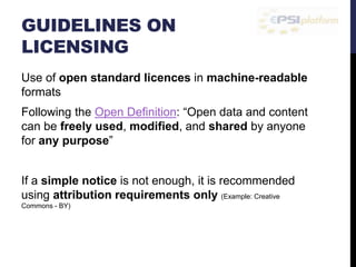GUIDELINES ON 
LICENSING 
Use of open standard licences in machine-readable 
formats 
Following the Open Definition: “Open data and content 
can be freely used, modified, and shared by anyone 
for any purpose” 
If a simple notice is not enough, it is recommended 
using attribution requirements only (Example: Creative 
Commons - BY) 
 