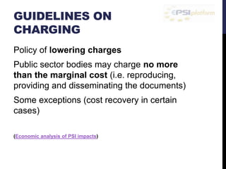 GUIDELINES ON 
CHARGING 
Policy of lowering charges 
Public sector bodies may charge no more 
than the marginal cost (i.e. reproducing, 
providing and disseminating the documents) 
Some exceptions (cost recovery in certain 
cases) 
(Economic analysis of PSI impacts) 
 