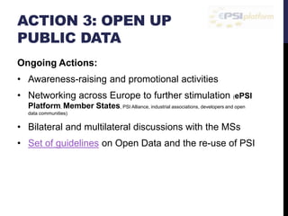 ACTION 3: OPEN UP 
PUBLIC DATA 
Ongoing Actions: 
• Awareness-raising and promotional activities 
• Networking across Europe to further stimulation (ePSI 
Platform, Member States, PSI Alliance, industrial associations, developers and open 
data communities) 
• Bilateral and multilateral discussions with the MSs 
• Set of guidelines on Open Data and the re-use of PSI 
 