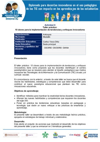 Actividad 8
Taller práctico:
10 claves para la implementación de tendencias y enfoques innovadores
Departamento: Antioquia
Municipio: Medellín
Radicado:
Institución Educativa: Carlos Vieco Ortiz
Sede Educativa: Sede principal
Nombres y apellidos del
docente:
OSORIO OSOSRIO DIANA
Presentación
El taller práctico: 10 claves para la implementación de tendencias y enfoques
innovadores, tiene como propósito que los docentes identifiquen el cambio
paradigmático que se requiere para atender al desafío pedagógico que implica
incorporar las Tecnologías de la Información y la Comunicación (TIC) al aula y al
currículo escolar.
En concordancia con lo anterior, a través de este taller se busca que el docente
visione las habilidades, estrategias y competencias que debe desarrollar para
contribuir al nuevo paradigma educacional que plantean las TIC como
innovaciones educativas.
Objetivos de aprendizaje:
 Identificar métodos para incentivar la creatividad de los docentes innovadores.
 Afianzar las nuevas habilidades y competencias que requieren los docentes
del siglo XXI.
 Poner en práctica las tendencias educativas basadas en pedagogía y
tecnología que darán un nuevo enfoque a las prácticas de enseñanza y
aprendizaje.
Metodología:
El presente taller se desarrollará a través de una metodología teórico práctico,
apoyada en estrategias de trabajo individual y colaborativo.
Desarrollo:
Este atento al conjunto de acciones que mediarán el desarrollo de los objetivos
del presente taller y que se enmarcan en 3 temáticas generales:
 