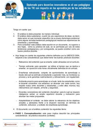 Tenga en cuenta que:
1. El análisis lo debe presentar de manera individual.
2. El análisis debe sustentarse a partir de una experiencia de clase, es decir,
debe narrar en qué momento específico de su praxis diaria logra evidenciar
cómo alguna de estas tendencias pedagógicas medias sus experiencias de
enseñanza y aprendizaje.
3. Para consolidar este análisis debe escribir en un documento, no superior a
dos hojas, cómo su práctica de aula, se ve permeada por una de estas
tendencias pedagógicas y, por consiguiente, se puede constituir como una
buena práctica docente:
 Aquí tenga en cuenta los siguientes criterios definidos por la UNESCO 2004,
respecto a las características que deben tener las buenas prácticas docentes:
- Relevancia del contenido que se enseña: están alineadas con el currículo.
- Tiempo suficiente para aprender: se refiere al tiempo que se dedica a
enseñar, en oposición a las horas oficialmente definidas en el currículo.
- Enseñanza estructurada: conjunto de oportunidades de aprendizaje a
través del cual se estimula al estudiante a aprender más, se monitorea su
proceso y se le garantiza realimentación y reforzamiento con regularidad.
- Ambiente propicio para aprendizaje en el aula: tanto los estudiantes como
el docente concentran sus esfuerzos en alcanzar una meta común, hay
respeto mutuo entre docentes y estudiantes, y entre ellos mismos; hay
intercambios con respeto, armonía y seguridad.
- Docentes conocedores del contenido disciplinar: para lo cual se requiere
inteligencia verbal, un amplio repertorio docente y motivación para
alcanzar las metas propuestas.
- Adaptabilidad al contexto: se debe valorar la relevancia de los objetivos
actuales y planeados frente a la situación nacional, en términos de
contenido, estructura y contexto de enseñanza-aprendizaje.
4. El documento con el análisis contendrá los siguientes ítems:
● PASO 1. Conceptualización: este paso implica describir las principales
características de práctica educativa (contexto).
 