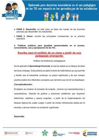 ● PASO 2. Desarrollo: en este paso se debe dar cuenta de las acciones
precisas que desarrollan los estudiantes.
 PASO 3. Cierre: escribir las principales conclusiones de su práctica
educativa.
ii. Políticas públicas para igualdad oportunidades en el acceso,
conocimiento, uso y apropiación de las TIC.
Escriba aquí el análisis de su clase a partir de una
pedagogía emergente:
Análisis de tendencias pedagógicas
Se ha aplicado el Aprendizaje Vivencial, el cual se realiza en un bloque de clase
del área a trabajar. Esta práctica se aplicó el área de matemáticas ya que permite
y facilita que el estudiante construya su propio significado y de una manera
positiva analice los diferentes conceptos que del tema que de ahí se despliegan.
Conceptualización:
El objetivo es construir el concepto de conjunto, conocer sus representaciones y
características. Además de graficar y solucionar problemas que requieran
determinar, clasificar y operar conjuntos, a partir de la implementación de
bloques lógicos los cuales surgen a partir de ciertas indicaciones dadas por la
docente y de esa manera se construirá significado.
Desarrollo:
 