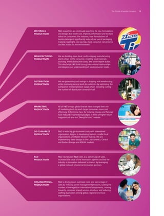 PG researchers are continually searching for new formulations
and designs that lower cost, improve performance and increase
value for consumers. For instance, new formulations of
laundry detergents significantly reduced our use of packaging
material, leading to cost savings, more consumer convenience
and less waste for the environment.
materials
productivity
We are building more local, multi-category manufacturing
plants closer to the consumer, enabling local materials
sourcing, lower distribution costs, and lower import duties.
This also helps PG build strong international relationships
and deepens our understanding of local consumer needs.
manufacturing
productivity
We are generating cost savings in shipping and warehousing
while improving service levels to customers by optimizing the
Company’s finished-product supply chain, including cutting
the number of distribution centers in half.
distribution
productivity
All of PG’s major global brands have changed their mix
of marketing tools to reach target consumers more cost
effectively. In Feminine Care, for instance, Always and Tampax
have reduced TV advertising budgets in favor of higher-return
magazine ads and our “BeingGirl.com” website.
marketing
productivity
PG is reducing go-to-market costs with streamlined
organization designs in developing markets, smaller local
organizations, and faster decision-making. We are
implementing these designs in the Latin America, Central
and Eastern Europe and ASEAN markets.
go-to-market
productivity
PG has reduced RD costs as a percentage of sales,
increased the value of the innovation pipeline and led the
industry in innovation delivered to market by leveraging
a global network of external innovation partners.
rd
productivity
PG is driving down overhead costs as a percentage of
sales by reducing senior management positions, cutting the
number of managers on international assignments, moving
toward a corporate shared services structure, and reducing
staffing duplication among global, regional and local
organizations.
organizational
productivity
	 The Procter  Gamble Company	 16
 