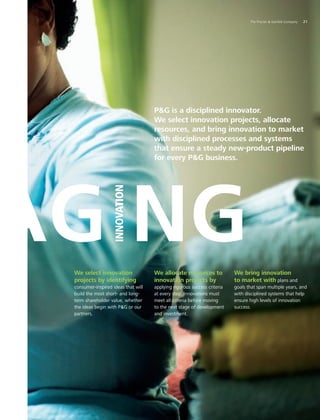 AG NG
INNOVATION
PG is a disciplined innovator.
We select innovation projects, allocate
resources, and bring innovation to market
with disciplined processes and systems
that ensure a steady new-product pipeline
for every PG business.
We select innovation
projects by identifying
consumer-inspired ideas that will
build the most short- and long-
term shareholder value, whether
the ideas begin with PG or our
partners.
We allocate resources to
innovation projects by
applying rigorous success criteria
at every step. Innovations must
meet all criteria before moving
to the next stage of development
and investment.
We bring innovation
to market with plans and
goals that span multiple years, and
with disciplined systems that help
ensure high levels of innovation
success.
	 The Procter  Gamble Company	 21
 