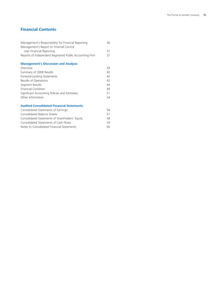The Procter  Gamble Company	 35
Financial Contents
Management’s Responsibility for Financial Reporting		 36
Management’s Report on Internal Control
over Financial Reporting					 37
Reports of Independent Registered Public Accounting Firm		 37
Management’s Discussion and Analysis
Overview					 39
Summary of 2008 Results					 42
Forward-Looking Statements				 42
Results of Operations					 42
Segment Results					 44
Financial Condition					 49
Significant Accounting Policies and Estimates			 51
Other Information					 54
Audited Consolidated Financial Statements
Consolidated Statements of Earnings				 56
Consolidated Balance Sheets				 57
Consolidated Statements of Shareholders’ Equity		 58
Consolidated Statements of Cash Flows			 59
Notes to Consolidated Financial Statements			 60
 