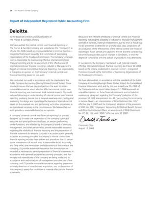 38	 The Procter  Gamble Company	
Report of Independent Registered Public Accounting Firm
To the Board of Directors and Shareholders of
The Procter  Gamble Company
We have audited the internal control over financial reporting of
The Procter  Gamble Company and subsidiaries (the “Company”) as
of June 30, 2008, based on criteria established in Internal Control — 
Integrated Framework issued by the Committee of Sponsoring
Organizations of the Treadway Commission. The Company’s manage-
ment is responsible for maintaining effective internal control over
financial reporting and for its assessment of the effectiveness of
internal control over financial reporting, included in Management’s
Report on Internal Control Over Financial Reporting. Our responsibility
is to express an opinion on the Company’s internal control over
financial reporting based on our audit.
We conducted our audit in accordance with the standards of the
Public Company Accounting Oversight Board (United States). Those
standards require that we plan and perform the audit to obtain
reasonable assurance about whether effective internal control over
financial reporting was maintained in all material respects. Our audit
included obtaining an understanding of internal control over financial
reporting, assessing the risk that a material weakness exists, testing and
evaluating the design and operating effectiveness of internal control
based on the assessed risk, and performing such other procedures as
we considered necessary in the circumstances. We believe that our
audit provides a reasonable basis for our opinion.
A company’s internal control over financial reporting is a process
designed by, or under the supervision of, the company’s principal
executive and principal financial officers, or persons performing
similar functions, and effected by the company’s board of directors,
management, and other personnel to provide reasonable assurance
regarding the reliability of financial reporting and the preparation of
financial statements for external purposes in accordance with generally
accepted accounting principles. A company’s internal control over
financial reporting includes those policies and procedures that (1) pertain
to the maintenance of records that, in reasonable detail, accurately
and fairly reflect the transactions and dispositions of the assets of the
company; (2) provide reasonable assurance that transactions are
recorded as necessary to permit preparation of financial statements in
accordance with generally accepted accounting principles, and that
receipts and expenditures of the company are being made only in
accordance with authorizations of management and directors of the
company; and (3) provide reasonable assurance regarding prevention
or timely detection of unauthorized acquisition, use, or disposition of
the company’s assets that could have a material effect on the financial
statements.
Because of the inherent limitations of internal control over financial
reporting, including the possibility of collusion or improper management
override of controls, material misstatements due to error or fraud may
not be prevented or detected on a timely basis. Also, projections of
any evaluation of the effectiveness of the internal control over financial
reporting to future periods are subject to the risk that the controls may
become inadequate because of changes in conditions, or that the
degree of compliance with the policies or procedures may deteriorate.
In our opinion, the Company maintained, in all material respects,
effective internal control over financial reporting as of June 30, 2008,
based on the criteria established in Internal Control — Integrated
Framework issued by the Committee of Sponsoring Organizations of
the Treadway Commission.
We have also audited, in accordance with the standards of the Public
Company Accounting Oversight Board (United States), the Consolidated
Financial Statements as of and for the year ended June 30, 2008 of
the Company and our report dated August 12, 2008 expressed an
unqualified opinion on those financial statements and included an
explanatory paragraph regarding the Company’s adoption of the
provisions of FASB Interpretation No. 48, “Accounting for Uncertainty
in Income Taxes — an interpretation of FASB Statement No. 109,”
effective July 1, 2007 and the Company’s adoption of the provisions
of SFAS No. 158, “Employers’ Accounting for Defined Benefit Pension
and Other Postretirement Plans, an amendment of FASB Statements
No. 87, 88, 106, and 132(R),” effective June 30, 2007.
Cincinnati, Ohio
August 12, 2008
 