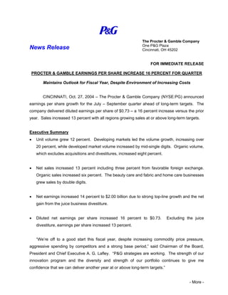 The Procter & Gamble Company
                                                              One P&G Plaza
News Release                                                  Cincinnati, OH 45202


                                                                   FOR IMMEDIATE RELEASE

 PROCTER & GAMBLE EARNINGS PER SHARE INCREASE 16 PERCENT FOR QUARTER

       Maintains Outlook for Fiscal Year, Despite Environment of Increasing Costs


       CINCINNATI, Oct. 27, 2004 – The Procter & Gamble Company (NYSE:PG) announced
earnings per share growth for the July – September quarter ahead of long-term targets. The
company delivered diluted earnings per share of $0.73 – a 16 percent increase versus the prior
year. Sales increased 13 percent with all regions growing sales at or above long-term targets.


Executive Summary
•   Unit volume grew 12 percent. Developing markets led the volume growth, increasing over
    20 percent, while developed market volume increased by mid-single digits. Organic volume,
    which excludes acquisitions and divestitures, increased eight percent.


•   Net sales increased 13 percent including three percent from favorable foreign exchange.
    Organic sales increased six percent. The beauty care and fabric and home care businesses
    grew sales by double digits.


•   Net earnings increased 14 percent to $2.00 billion due to strong top-line growth and the net
    gain from the juice business divestiture.


•   Diluted net earnings per share increased 16 percent to $0.73.             Excluding the juice
    divestiture, earnings per share increased 13 percent.


    “We’re off to a good start this fiscal year, despite increasing commodity price pressure,
aggressive spending by competitors and a strong base period,” said Chairman of the Board,
President and Chief Executive A. G. Lafley. “P&G strategies are working. The strength of our
innovation program and the diversity and strength of our portfolio continues to give me
confidence that we can deliver another year at or above long-term targets.”


                                                                                         - More -
 