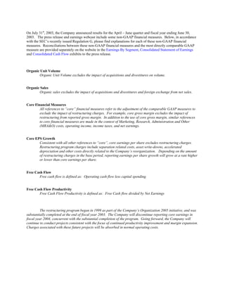 On July 31st
, 2003, the Company announced results for the April – June quarter and fiscal year ending June 30,
2003. The press release and earnings webcast include some non-GAAP financial measures. Below, in accordance
with the SEC’s recently issued Regulation G, please find explanations for each of these non-GAAP financial
measures. Reconciliations between these non-GAAP financial measures and the most directly comparable GAAP
measure are provided separately on the website in the Earnings By Segment, Consolidated Statement of Earnings
and Consolidated Cash Flow exhibits to the press release.
Organic Unit Volume
Organic Unit Volume excludes the impact of acquisitions and divestitures on volume.
Organic Sales
Organic sales excludes the impact of acquisitions and divestitures and foreign exchange from net sales.
Core Financial Measures
All references to “core” financial measures refer to the adjustment of the comparable GAAP measures to
exclude the impact of restructuring charges. For example, core gross margin excludes the impact of
restructuring from reported gross margin. In addition to the use of core gross margin, similar references
to core financial measures are made in the context of Marketing, Research, Administration and Other
(MRA&O) costs, operating income, income taxes, and net earnings.
Core EPS Growth
Consistent with all other references to “core”, core earnings per share excludes restructuring charges.
Restructuring program charges include separation related costs, asset write-downs, accelerated
depreciation and other costs directly related to the Company’s reorganization. Depending on the amount
of restructuring charges in the base period, reporting earnings per share growth will grow at a rate higher
or lower than core earnings per share.
Free Cash Flow
Free cash flow is defined as: Operating cash flow less capital spending.
Free Cash Flow Productivity
Free Cash Flow Productivity is defined as: Free Cash flow divided by Net Earnings
The restructuring program began in 1999 as part of the Company’s Organization 2005 initiative, and was
substantially completed at the end of fiscal year 2003. The Company will discontinue reporting core earnings in
fiscal year 2004, concurrent with the substantial completion of the program. Going forward, the Company will
continue to conduct projects consistent with the focus of continued productivity improvement and margin expansion.
Charges associated with these future projects will be absorbed in normal operating costs.
 