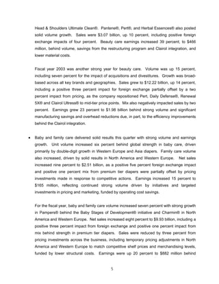 Head & Shoulders Ultimate Clean®. Pantene®, Pert®, and Herbal Essences® also posted
solid volume growth. Sales were $3.07 billion, up 10 percent, including positive foreign
exchange impacts of four percent. Beauty care earnings increased 39 percent, to $466
million, behind volume, savings from the restructuring program and Clairol integration, and
lower material costs.
Fiscal year 2003 was another strong year for beauty care. Volume was up 15 percent,
including seven percent for the impact of acquisitions and divestitures. Growth was broad-
based across all key brands and geographies. Sales grew to $12.22 billion, up 14 percent,
including a positive three percent impact for foreign exchange partially offset by a two
percent impact from pricing, as the company repositioned Pert, Daily Defense®, Renewal
5X® and Clairol Ultress® to mid-tier price points. Mix also negatively impacted sales by two
percent. Earnings grew 23 percent to $1.98 billion behind strong volume and significant
manufacturing savings and overhead reductions due, in part, to the efficiency improvements
behind the Clairol integration.
• Baby and family care delivered solid results this quarter with strong volume and earnings
growth. Unit volume increased six percent behind global strength in baby care, driven
primarily by double-digit growth in Western Europe and Asia diapers. Family care volume
also increased, driven by solid results in North America and Western Europe. Net sales
increased nine percent to $2.51 billion, as a positive five percent foreign exchange impact
and positive one percent mix from premium tier diapers were partially offset by pricing
investments made in response to competitive actions. Earnings increased 15 percent to
$165 million, reflecting continued strong volume driven by initiatives and targeted
investments in pricing and marketing, funded by operating cost savings.
For the fiscal year, baby and family care volume increased seven percent with strong growth
in Pampers® behind the Baby Stages of Development® initiative and Charmin® in North
America and Western Europe. Net sales increased eight percent to $9.93 billion, including a
positive three percent impact from foreign exchange and positive one percent impact from
mix behind strength in premium tier diapers. Sales were reduced by three percent from
pricing investments across the business, including temporary pricing adjustments in North
America and Western Europe to match competitive shelf prices and merchandising levels,
funded by lower structural costs. Earnings were up 20 percent to $882 million behind
5
 