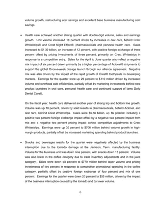 volume growth, restructuring cost savings and excellent base business manufacturing cost
savings.
• Health care achieved another strong quarter with double-digit volume, sales and earnings
growth. Unit volume increased 18 percent driven by increases in oral care, behind Crest
Whitestrips® and Crest Night Effect®, pharmaceuticals and personal health care. Sales
increased to $1.39 billion, an increase of 12 percent, with positive foreign exchange of three
percent offset by pricing investments of three percent, primarily on Crest Whitestrips in
response to a competitive entry. Sales for the April to June quarter also reflect a negative
mix impact of six percent driven primarily by a higher percentage of Actonel® shipments to
support the global Once-a-week dosage launch through our alliance agreement. Negative
mix was also driven by the impact of the rapid growth of Crest® toothpaste in developing
markets. Earnings for the quarter were up 29 percent to $110 million driven by increased
volume and overhead cost efficiencies, partially offset by marketing investments behind new
product launches in oral care, personal health care and continued support of Iams Daily
Dental Care®.
On the fiscal year, health care delivered another year of strong top and bottom line growth.
Volume was up 18 percent, driven by solid results in pharmaceuticals, behind Actonel, and
oral care, behind Crest Whitestrips. Sales were $5.80 billion, up 16 percent, including a
positive two percent foreign exchange impact offset by a negative two percent impact from
mix and a negative two percent pricing impact behind competitive adjustments to Crest
Whitestrips. Earnings were up 35 percent to $706 million behind volume growth in high-
margin products, partially offset by increased marketing spending behind product launches.
• Snacks and beverages results for the quarter were negatively affected by the business
interruption due to the tornado damage at the Jackson, Tenn. manufacturing facility.
Volume for the business unit was down nine percent, with snacks down 15 percent. Volume
was also lower in the coffee category due to trade inventory adjustments and in the juice
category. Sales were down six percent to $779 million behind lower volume and pricing
investments of two percent in response to competitive promotional spending in the coffee
category, partially offset by positive foreign exchange of four percent and mix of one
percent. Earnings for the quarter were down 20 percent to $55 million, driven by the impact
of the business interruption caused by the tornado and by lower volume.
6
 