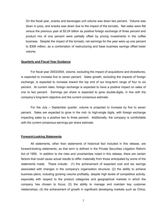 On the fiscal year, snacks and beverages unit volume was down two percent. Volume was
down in juice, and snacks was down due to the impact of the tornado. Net sales were flat
versus the previous year at $3.24 billion as positive foreign exchange of three percent and
product mix of one percent were partially offset by pricing investments in the coffee
business. Despite the impact of the tornado, net earnings for the year were up one percent
to $306 million, as a combination of restructuring and base business savings offset lower
volume.
Quarterly and Fiscal Year Guidance
For fiscal year 2003/2004, volume, excluding the impact of acquisitions and divestitures,
is expected to increase five to seven percent. Sales growth, excluding the impacts of foreign
exchange, is expected to increase toward the top end of our long-term range of four to six
percent. At current rates, foreign exchange is expected to have a positive impact on sales of
one to two percent. Earnings per share is expected to grow double-digits, in line with the
company’s long-term objective and the current consensus estimate.
For the July – September quarter, volume is projected to increase by five to seven
percent. Sales are expected to grow in the mid- to high-single digits, with foreign exchange
impacting sales by a positive two to three percent. Additionally, the company is comfortable
with the current consensus earnings per share estimate.
Forward-Looking Statements
All statements, other than statements of historical fact included in this release, are
forward-looking statements, as that term is defined in the Private Securities Litigation Reform
Act of 1995. In addition to the risks and uncertainties noted in this release, there are certain
factors that could cause actual results to differ materially from those anticipated by some of the
statements made. These include: (1) the achievement of expected cost and tax savings
associated with changes in the company's organization structure; (2) the ability to achieve
business plans, including growing volume profitably, despite high levels of competitive activity,
especially with respect to the product categories and geographical markets in which the
company has chosen to focus; (3) the ability to manage and maintain key customer
relationships; (4) the achievement of growth in significant developing markets such as China,
7
 