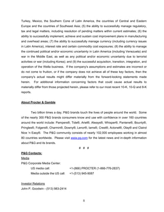 Turkey, Mexico, the Southern Cone of Latin America, the countries of Central and Eastern
Europe and the countries of Southeast Asia; (5) the ability to successfully manage regulatory,
tax and legal matters, including resolution of pending matters within current estimates; (6) the
ability to successfully implement, achieve and sustain cost improvement plans in manufacturing
and overhead areas; (7) the ability to successfully manage currency (including currency issues
in Latin America), interest rate and certain commodity cost exposures; (8) the ability to manage
the continued political and/or economic uncertainty in Latin America (including Venezuela) and
war in the Middle East, as well as any political and/or economic uncertainty due to terrorist
activities or war (including Korea); and (9) the successful acquisition, transition, integration, and
operation of the Wella business. If the company's assumptions and estimates are incorrect or
do not come to fruition, or if the company does not achieve all of these key factors, then the
company's actual results might differ materially from the forward-looking statements made
herein. For additional information concerning factors that could cause actual results to
materially differ from those projected herein, please refer to our most recent 10-K, 10-Q and 8-K
reports.
About Procter & Gamble
Two billion times a day, P&G brands touch the lives of people around the world. Some
of the nearly 300 P&G brands consumers know and use with confidence in over 160 countries
around the world include: Pampers®, Tide®, Ariel®, Always®, Whisper®, Pantene®, Bounty®,
Pringles®, Folgers®, Charmin®, Downy®, Lenor®, Iams®, Crest®, Actonel®, Olay® and Clairol
Nice ‘n Easy®. The P&G community consists of nearly 102,000 employees working in almost
80 countries worldwide. Please visit www.pg.com for the latest news and in-depth information
about P&G and its brands.
# # #
P&G Contacts:
Media
P&G Corporate Media Center:
US media call: +1-(866) PROCTER (1-866-776-2837)
Media outside the US call: +1-(513) 945-9087
Investor Relations
John P. Goodwin - (513) 983-2414
8
 