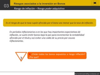 Riesgos asociados a la inversión en Bonos 03 Riesgo de inflación – Riesgo  poder adquisitivo Es el riesgo de que la tasa cupón ofrecida por el bono sea menor que la tasa de inflación. En períodos inflacionarios o en los que hay importantes expectativas de inflación, se suele emitir bonos bajo la par para incrementar la rentabilidad ofrecida por el titulo y así evitar una caída de su precio por causas inflacionarias. ¿Están todos los bonos expuestos a riesgo inflación? ¿Por qué? ? 
