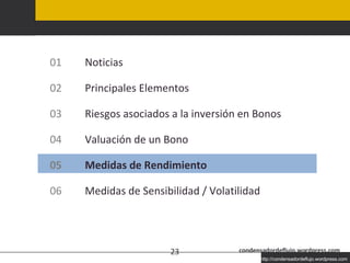 Agenda condensadordeflujo.wordpress.com 01 Noticias 02 Principales Elementos 03 Riesgos asociados a la inversión en Bonos 04 Valuación de un Bono 05 Medidas de Rendimiento 06 Medidas de Sensibilidad / Volatilidad 