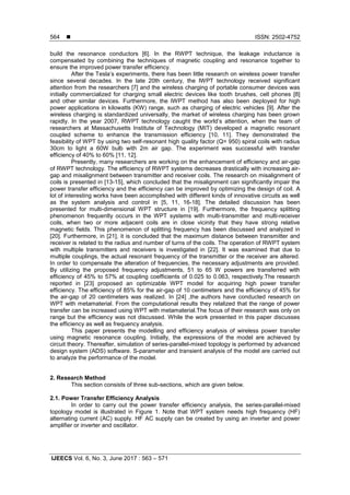  ISSN: 2502-4752
IJEECS Vol. 6, No. 3, June 2017 : 563 – 571
564
build the resonance conductors [6]. In the RWPT technique, the leakage inductance is
compensated by combining the techniques of magnetic coupling and resonance together to
ensure the improved power transfer efficiency.
After the Tesla’s experiments, there has been little research on wireless power transfer
since several decades. In the late 20th century, the IWPT technology received significant
attention from the researchers [7] and the wireless charging of portable consumer devices was
initially commercialized for charging small electric devices like tooth brushes, cell phones [8]
and other similar devices. Furthermore, the IWPT method has also been deployed for high
power applications in kilowatts (KW) range, such as charging of electric vehicles [9]. After the
wireless charging is standardized universally, the market of wireless charging has been grown
rapidly. In the year 2007, RWPT technology caught the world’s attention, when the team of
researchers at Massachusetts Institute of Technology (MIT) developed a magnetic resonant
coupled scheme to enhance the transmission efficiency [10, 11]. They demonstrated the
feasibility of WPT by using two self-resonant high quality factor (Q= 950) spiral coils with radius
30cm to light a 60W bulb with 2m air gap. The experiment was successful with transfer
efficiency of 40% to 60% [11, 12].
Presently, many researchers are working on the enhancement of efficiency and air-gap
of RWPT technology. The efficiency of RWPT systems decreases drastically with increasing air-
gap and misalignment between transmitter and receiver coils. The research on misalignment of
coils is presented in [13-15], which concluded that the misalignment can significantly impair the
power transfer efficiency and the efficiency can be improved by optimizing the design of coil. A
lot of interesting works have been accomplished with different kinds of innovative circuits as well
as the system analysis and control in [5, 11, 16-18]. The detailed discussion has been
presented for multi-dimensional WPT structure in [19]. Furthermore, the frequency splitting
phenomenon frequently occurs in the WPT systems with multi-transmitter and multi-receiver
coils, when two or more adjacent coils are in close vicinity that they have strong relative
magnetic fields. This phenomenon of splitting frequency has been discussed and analyzed in
[20]. Furthermore, in [21], it is concluded that the maximum distance between transmitter and
receiver is related to the radius and number of turns of the coils. The operation of RWPT system
with multiple transmitters and receivers is investigated in [22]. It was examined that due to
multiple couplings, the actual resonant frequency of the transmitter or the receiver are altered.
In order to compensate the alteration of frequencies, the necessary adjustments are provided.
By utilizing the proposed frequency adjustments, 51 to 65 W powers are transferred with
efficiency of 45% to 57% at coupling coefficients of 0.025 to 0.063, respectively.The research
reported in [23] proposed an optimizable WPT model for acquiring high power transfer
efficiency. The efficiency of 85% for the air-gap of 10 centimeters and the efficiency of 45% for
the air-gap of 20 centimeters was realized. In [24] ,the authors have conducted research on
WPT with metamaterial. From the computational results they relalized that the range of power
transfer can be increased using WPT with metamaterial.The focus of their research was only on
range but the efficiency was not discussed. While the work presented in this paper discusses
the efficiency as well as frequency analysis.
This paper presents the modelling and efficiency analysis of wireless power transfer
using magnetic resonance coupling. Initially, the expressions of the model are achieved by
circuit theory. Thereafter, simulation of series-parallel-mixed topology is performed by advanced
design system (ADS) software. S-parameter and transient analysis of the model are carried out
to analyze the performance of the model.
2. Research Method
This section consists of three sub-sections, which are given below.
2.1. Power Transfer Efficiency Analysis
In order to carry out the power transfer efficiency analysis, the series-parallel-mixed
topology model is illustrated in Figure 1. Note that WPT system needs high frequency (HF)
alternating current (AC) supply. HF AC supply can be created by using an inverter and power
amplifier or inverter and oscillator.
 
