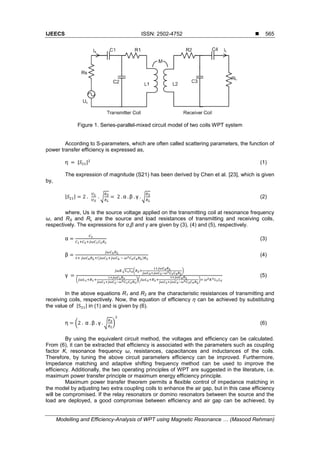 IJEECS ISSN: 2502-4752 
Modelling and Efficiency-Analysis of WPT using Magnetic Resonance … (Masood Rehman)
565
Figure 1. Series-parallel-mixed circuit model of two coils WPT system
According to S-parameters, which are often called scattering parameters, the function of
power transfer efficiency is expressed as,
| | (1)
The expression of magnitude (S21) has been derived by Chen et al. [23], which is given
by,
| | √ √ (2)
where, Us is the source voltage applied on the transmitting coil at resonance frequency
ω, and RS and RL are the source and load resistances of transmitting and receiving coils,
respectively. The expressions for α,β and γ are given by (3), (4) and (5), respectively.
(3)
( )
(4)
√ ( )
( )( )
(5)
In the above equations R1 and R2 are the characteristic resistances of transmitting and
receiving coils, respectively. Now, the equation of efficiency ƞ can be achieved by substituting
the value of | | in (1) and is given by (6).
( √ ) (6)
By using the equivalent circuit method, the voltages and efficiency can be calculated.
From (6), it can be extracted that efficiency is associated with the parameters such as coupling
factor K, resonance frequency ω, resistances, capacitances and inductances of the coils.
Therefore, by tuning the above circuit parameters efficiency can be improved. Furthermore,
Impedance matching and adaptive shifting frequency method can be used to improve the
efficiency. Additionally, the two operating principles of WPT are suggested in the literature, i.e.
maximum power transfer principle or maximum energy efficiency principle.
Maximum power transfer theorem permits a flexible control of impedance matching in
the model by adjusting two extra coupling coils to enhance the air gap, but in this case efficiency
will be compromised. If the relay resonators or domino resonators between the source and the
load are deployed, a good compromise between efficiency and air gap can be achieved, by
 