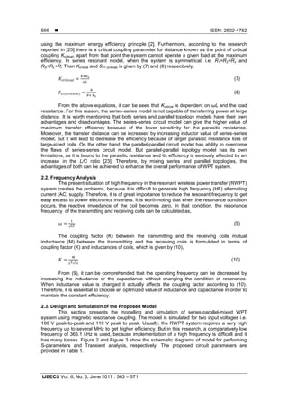  ISSN: 2502-4752
IJEECS Vol. 6, No. 3, June 2017 : 563 – 571
566
using the maximum energy efficiency principle [2]. Furthermore, according to the research
reported in [25] there is a critical coupling parameter for distance known as the point of critical
coupling Kcritical, apart from that point the system cannot operate a given load at the maximum
efficiency. In series resonant model, when the system is symmetrical, i.e. R1=R2=Rx and
RS=RL=R; Then Kcritical and S21 (critical) is given by (7) and (8) respectively;
(7)
( ) (8)
From the above equations, it can be seen that Kcritical is dependent on ωL and the load
resistance. For this reason, the series-series model is not capable of transferring power at large
distance. It is worth mentioning that both series and parallel topology models have their own
advantages and disadvantages. The series-series circuit model can give the higher value of
maximum transfer efficiency because of the lower sensitivity for the parasitic resistance.
Moreover, the transfer distance can be increased by increasing inductor value of series-series
model, but it will lead to decrease the efficiency because of larger parasitic resistance loss of
large-sized coils. On the other hand, the parallel-parallel circuit model has ability to overcome
the flaws of series-series circuit model. But parallel-parallel topology model has its own
limitations, as it is bound to the parasitic resistance and its efficiency is seriously affected by an
increase in the L/C ratio [23]. Therefore, by mixing series and parallel topologies, the
advantages of both can be achieved to enhance the overall performance of WPT system.
2.2. Frequency Analysis
The present situation of high frequency in the resonant wireless power transfer (RWPT)
system creates the problems, because it is difficult to generate high frequency (HF) alternating
current (AC) supply. Therefore, it is of great importance to reduce the resonant frequency to get
easy excess to power electronics inverters. It is worth noting that when the resonance condition
occurs, the reactive impedance of the coil becomes zero, In that condition, the resonance
frequency of the transmitting and receiving coils can be calculated as,
√
(9)
The coupling factor (K) between the transmitting and the receiving coils mutual
inductance (M) between the transmitting and the receiving coils is formulated in terms of
coupling factor (K) and inductances of coils, which is given by (10),
√
(10)
From (9), it can be comprehended that the operating frequency can be decreased by
increasing the inductance or the capacitance without changing the condition of resonance.
When inductance value is changed it actually affects the coupling factor according to (10).
Therefore, it is essential to choose an optimized value of inductance and capacitance in order to
maintain the constant efficiency.
2.3. Design and Simulation of the Proposed Model
This section presents the modelling and simulation of series-parallel-mixed WPT
system using magnetic resonance coupling. The model is simulated for two input voltages i.e.
100 V peak-to-peak and 110 V peak to peak. Usually, the RWPT system requires a very high
frequency up to several MHz to get higher efficiency. But in this research, a comparatively low
frequency of 365.1 kHz is used, because implementation of a high frequency is difficult and it
has many losses. Figure 2 and Figure 3 show the schematic diagrams of model for performing
S-parameters and Transient analysis, respectively. The proposed circuit parameters are
provided in Table 1.
 