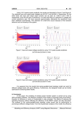IJEECS ISSN: 2502-4752 
Modelling and Efficiency-Analysis of WPT using Magnetic Resonance … (Masood Rehman)
569
Using 110 V peak-to-peak amplitude, the results are illustrated in Figure 7 and Figure 8.
The obtained input and output peak voltages are 54.107 V and 46.593 V, respectively. On the
other hand, the input and output peak currents can be seen as 1.455 A and 1.164 A,
respectively. From the full view of waveforms, it is seen that there is a distrortion in voltage and
current waveforms upto 150 micro seconds approximately, afterwards the waveforms have
been stabilized automatically. This distortion for small time occurs because of the transient
behavior and non-linearity of the system.
(a) (b)
Figure 7. Input and output voltage waveforms using 110 V peak-to-peak amplitude
(a) Full view (b) Zoom in view
(a) (b)
Figure 8. Input and output current waveforms using 110 V peak-to-peak amplitude
(a) Full view (b) Zoom in view
It is apparent from the results that series-parallel-mixed topology model can work for
different voltage levels with good efficiency. Furthermore, the designed model can be further
optimized for achieving better results.
4. Conclusion
In this paper, the modeling of wireless power transfer system is carried out by using
ADS simulation software. The efficiency analysis of the model is conducted using circuit theory.
Equation of efficiency in terms of S-parameter is also provided. The effects of reducing the
operating frequency without affecting the efficiency of the RWPT system are also discussed.
The analysis of the series-parallel-mixed topology model shows that its performance is
promising at different voltage levels. From the S-parameter analysis of the model, the efficiency
 