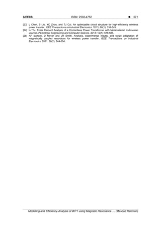 IJEECS ISSN: 2502-4752 
Modelling and Efficiency-Analysis of WPT using Magnetic Resonance … (Masood Rehman)
571
[23] L Chen, S Liu, YC Zhou, and TJ Cui. An optimizable circuit structure for high-efficiency wireless
power transfer. IEEE Transactions onIndustrial Electronics. 2013; 60(1): 339-349.
[24] LJ Yu. Finite Element Analysis of a Contactless Power Transformer with Metamaterial. Indonesian
Journal of Electrical Engineering and Computer Science. 2014; 12(1): 678-684.
[25] AP Sample, D Meyer and JR Smith. Analysis, experimental results, and range adaptation of
magnetically coupled resonators for wireless power transfer. IEEE Transactions on Industrial
Electronics. 2011; 58(2): 544-554.
 