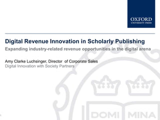 Digital Revenue Innovation in Scholarly Publishing
    Expanding industry-related revenue opportunities in the digital arena

    Amy Clarke Luchsinger, Director of Corporate Sales
    Digital Innovation with Society Partners




1
 