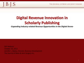 Digital Revenue Innovation in
                    Scholarly Publishing
        -Expanding Industry-related Revenue Opportunities in the Digital Arena-




SSP Webinar
October 16, 2012
Jennifer L. Badua, Director, Business Development
The Journal of Bone & Joint Surgery Inc.


                                                                                  1
 