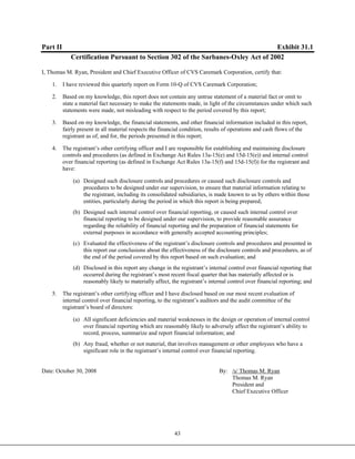 43
Part II Exhibit 31.1
Certification Pursuant to Section 302 of the Sarbanes-Oxley Act of 2002
I, Thomas M. Ryan, President and Chief Executive Officer of CVS Caremark Corporation, certify that:
1. I have reviewed this quarterly report on Form 10-Q of CVS Caremark Corporation;
2. Based on my knowledge, this report does not contain any untrue statement of a material fact or omit to
state a material fact necessary to make the statements made, in light of the circumstances under which such
statements were made, not misleading with respect to the period covered by this report;
3. Based on my knowledge, the financial statements, and other financial information included in this report,
fairly present in all material respects the financial condition, results of operations and cash flows of the
registrant as of, and for, the periods presented in this report;
4. The registrant’s other certifying officer and I are responsible for establishing and maintaining disclosure
controls and procedures (as defined in Exchange Act Rules 13a-15(e) and 15d-15(e)) and internal control
over financial reporting (as defined in Exchange Act Rules 13a-15(f) and 15d-15(f)) for the registrant and
have:
(a) Designed such disclosure controls and procedures or caused such disclosure controls and
procedures to be designed under our supervision, to ensure that material information relating to
the registrant, including its consolidated subsidiaries, is made known to us by others within those
entities, particularly during the period in which this report is being prepared;
(b) Designed such internal control over financial reporting, or caused such internal control over
financial reporting to be designed under our supervision, to provide reasonable assurance
regarding the reliability of financial reporting and the preparation of financial statements for
external purposes in accordance with generally accepted accounting principles;
(c) Evaluated the effectiveness of the registrant’s disclosure controls and procedures and presented in
this report our conclusions about the effectiveness of the disclosure controls and procedures, as of
the end of the period covered by this report based on such evaluation; and
(d) Disclosed in this report any change in the registrant’s internal control over financial reporting that
occurred during the registrant’s most recent fiscal quarter that has materially affected or is
reasonably likely to materially affect, the registrant’s internal control over financial reporting; and
5. The registrant’s other certifying officer and I have disclosed based on our most recent evaluation of
internal control over financial reporting, to the registrant’s auditors and the audit committee of the
registrant’s board of directors:
(a) All significant deficiencies and material weaknesses in the design or operation of internal control
over financial reporting which are reasonably likely to adversely affect the registrant’s ability to
record, process, summarize and report financial information; and
(b) Any fraud, whether or not material, that involves management or other employees who have a
significant role in the registrant’s internal control over financial reporting.
Date: October 30, 2008 By: /s/ Thomas M. Ryan
Thomas M. Ryan
President and
Chief Executive Officer
 