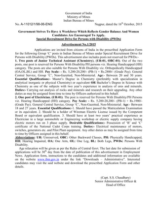 Government of India
Ministry of Mines
Indian Bureau of Mines
No. A-11012/1/98-06-ENG Nagpur, dated the 16th
October, 2015
Government Strives To Have A Workforce Which Reflects Gender Balance And Women
Candidates Are Encouraged To Apply.
Special Recruitment Drive for Persons with Disability (PWDs)
Advertisement No.1/2015
Applications are invited from citizens of India in the prescribed Application Form
for the following Group ‘C’ posts in Indian Bureau of Mines under Special Recruitment Drive for
Persons with Disability (PWDs). This advertisement also includes posts not reserved for PWDs:-
1. Two posts of Junior Technical Assistant (Chemistry), (UR-01, OBC-01). Out of the two
posts, one post is reserved for Persons With Disability/PH persons viz. Hearing Handicapped (HH)
category. The posts are also suitable for Persons With Disability viz. Orthopedically Handicapped
(OA,OL,BL) and HH. Pay Scale: - Rs. 5,200-20,200/- (PB-1) + Rs.2800/- (Grade Pay). General
Central Service, Group ‘C’, Non-Gazetted, Non-Ministerial. Age:- Between 20 and 30 years.
Essential Qualifications:- Master’s Degree in Chemistry (preferably with specialization in
analytical inorganic or physical Chemistry) or equivalent OR Bachelor’s Degree in Science with
Chemistry as one of the subjects with two year’s experience in analysis of ores and minerals.
Duties:- Carrying out analysis of rocks and minerals and research on their upgrading. Any other
duties as may be assigned from time to time by Officers authorized in this behalf.
2. One post of Electrician, (UR-01). The post is reserved for Persons With Disability/PH Persons
viz. Hearing Handicapped (HH) category. Pay Scale: - Rs. 5,200-20,200/- (PB-1) + Rs.1900/-
(Grade Pay). General Central Service, Group ‘C’, Non-Gazetted, Non-Ministerial. Age:- Between
18 and 27 years. Essential Qualifications:-1. Should have passed the Matriculation Examination
or its equivalent. 2. Should be a holder of Wireman Electric License issued by the Competent
Board or equivalent qualification. 3. Should have at least two years’ practical experience as
Electrician in a large automobile or Engineering workshop or electric supply company having
electric motors run on 3 phase supply. Desirable Qualifications:- Possession of ‘B’ and ‘C’
certificate of the National Cadet Corps training. Duties:- Electrical maintenance of motors,
switches, generators etc. and Pilot Plant equipment. Any other duties as may be assigned from time
to time by Officers assigned in this behalf.
Abbreviations: UR: Unreserved, OBC: Other Backward Classes, PH: Physically Handicapped,
HH: Hearing Impaired, OA: One Arm, OL: One Leg, BL: Both Legs, PWDs: Persons With
Disability.
Age relaxation will be given as per the Rules of Central Govt. The last date for submission of
applications will be 30th
day from the date of publication of this advertisement in Employment
News. Application form, instructions to the candidates and additional information are available
on the website www.ibm.gov.in under the link “Downloads – Administrative”. Interested
candidates may visit the said website and download the prescribed Application Form and other
details.
(Capt. S.S. Chaudhary)
Senior Administrative Officer &
Head of Office
 
