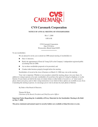 CVS Caremark Corporation
NOTICE OF ANNUAL MEETING OF STOCKHOLDERS
MAY 7, 2008
8:00 A.M.
CVS Caremark Corporation
One CVS Drive
Woonsocket, Rhode Island 02895
To our stockholders:
We are pleased to invite you to attend our 2008 annual meeting of stockholders to:
Ⅲ Elect 12 directors;
Ⅲ Ratify the appointment of Ernst & Young LLP as the Company’s independent registered public
accounting firm for 2008;
Ⅲ Act on three stockholder proposals to be presented; and
Ⅲ Conduct other business properly brought before the meeting.
Stockholders of record at the close of business on March 12, 2008 may vote at the meeting.
Your vote is important. Whether or not you plan to attend the meeting, please vote your shares. In
addition to voting in person or by mail, stockholders of record have the option of voting by telephone or via the
Internet. If your shares are held in the name of a bank, broker or other holder of record (i.e., in “street name”),
please check your proxy card or other voting instructions to see which of these options are available to you. Even
if attending the meeting in person, we encourage you to vote in advance by mail, phone or Internet.
By Order of the Board of Directors,
Thomas M. Ryan
Chairman of the Board, President and Chief Executive Officer
Important Notice Regarding the Availability of Proxy Materials for the Stockholder Meeting to Be Held
on May 7, 2008.
The proxy statement and annual report to security holders are available at http://investor.cvs.com.
 
