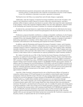 (viii) Indemnification payments and payments made under directors and officers indemnification
insurance policies or made pursuant to the certificate of incorporation or by-laws of the Company
or any of its subsidiaries or pursuant to any policy, agreement or instrument.
The Board reviews the Policy on an annual basis and will make changes as appropriate.
Additionally, under the Company’s Corporate Governance Guidelines and its Code of Conduct, with
respect to any transaction in which a director or executive officer has a personal interest, such that a
potential conflict of interest could arise, the director or executive officer must report the matter immediately
to the Company’s CLO or the Corporate Compliance Officer who will, where appropriate, report the matter
to the Nominating and Corporate Governance Committee for evaluation and appropriate resolution.
If a director has a personal interest in a matter before the Board, the director shall disclose the interest
to the full Board, will recuse himself or herself from participation in the discussion and will not vote on the
matter.
Furthermore, proposed charitable contributions, or pledges of charitable contributions, by the Company
within any given fiscal year in an aggregate amount exceeding $120,000, to an entity for which a director or
a member of his or her immediate family serves as a director, officer, employee or member of such entity’s
fund-raising organization or committee, will be subject to prior review and approval by the Audit
Committee (with notification to the Nominating and Corporate Governance Committee).
In addition, under the Nominating and Corporate Governance Committee’s charter, such Committee
shall evaluate the possibility that a director’s independence may be compromised or impaired for Board or
committee purposes if director compensation exceeds customary levels, if the Company makes substantial
charitable contributions to an organization with which a director is affiliated, or if the Company enters into
consulting contracts with (or provides other indirect forms of compensation to) a director (which consulting
contracts or other indirect forms of compensation are expressly prohibited for Audit Committee members).
Mr. Andrew Crawford, the son of Mr. E. Mac Crawford, the former Chairman of the Board of CVS
Caremark, was employed by the Company as Senior Vice President of Industry Analysis and Underwriting
until he left the Company in October 2007. Compensation and benefits received by Andrew Crawford for
2007 consisted of: $250,000 in base salary, $295,000 in annual bonus amounts, $260,000 in transition bonus
amounts relating to prior Caremark strategic initiatives and $60,000 in benefits and severance amounts. In
addition, upon his resignation he received distributions of $910,000 in cash and $310,000 in restricted stock
as severance amounts payable under his pre-existing Caremark employment agreement and carried forward
under his continuing agreement with the Company. Further, Andrew Crawford exercised stock options that
had been granted to him by Caremark prior to the merger with CVS, with an aggregate value of
approximately $5,800,000.
Upon Mr. E. Mac Crawford’s retirement from his role as Chief Executive Officer of Caremark in
connection with the merger of CVS and Caremark, he was entitled to certain benefits under Caremark
arrangements which pre-dated the merger. Pursuant to his pre-existing employment agreement with
Caremark, he received an aggregate severance payment of $26,400,000 and is entitled to continuation of
welfare benefits (e.g., health, dental, disability and life insurance) on a tax-neutral basis through
September 1, 2015. Under Caremark’s pre-existing Supplemental Executive Retirement Plan he is entitled
to a pension benefit equal to 60% of his average annual base salary during the three years preceding his
retirement. The benefit is calculated based on the present value of a monthly life annuity and is being paid in
six annual installments. Under a pre-existing survivor benefit agreement, Caremark was required to transfer
to Mr. Crawford a life insurance policy with a minimum death benefit of $17,000,000 and a minimum cash
value of $3,666,256. Caremark maintained a life insurance policy for Mr. Crawford and in 2007 the
Company made the final premium payment on this policy and transferred the policy to Mr. Crawford,
together with a tax gross-up equal to the federal income taxes incurred by Mr. Crawford in connection with
the policy transfer, as required under the survivor benefit agreement.
11
 