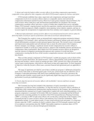 2. Attract and retain the highest caliber executive officers by providing compensation opportunities
comparable to those offered by other companies with which CVS Caremark competes for business and talent.
CVS Caremark establishes base salary, target total cash compensation and target total direct
compensation levels for its executive officers relative to comparable statistics derived from the
compensation information reported for proxy officers by its peer group companies (discussed below). For
each executive officer, both proxy rank and functional responsibilities are considered. The external
compensation consultant collects and arrays a variety of market data compiled from surveys and public
filings. CVS Caremark’s ongoing business need for the acquisition, retention and motivation of world-class
executive talent encompasses a highly competitive arena spanning various industry segments, and may on
occasion require the incorporation of compensation data from similarly-sized companies in general industry.
3. Motivate high performance among executive officers in an entrepreneurial incentive-driven culture by
delivering higher rewards for superior performance and reduced awards for underperformance.
The Committee has sought to create an integrated total compensation program structured to balance
appropriately CVS Caremark’s short- and long-term business and financial strategic goals and to provide
reward differentiation correlated to results measured against those goals. The executive team is encouraged
and empowered to take prudent and well-informed risks to ensure the achievement of the Company’s
business strategies. Accordingly, a significant amount of total compensation for executive officers is
comprised of variable or at-risk pay to align executives’ interests with stockholder interests and directly tie
compensation value to performance. Base salaries for CVS Caremark executive officers are designed to
meet the criterion of competitive positioning but represent only a portion of overall total direct
compensation, ensuring that the focus of the executive compensation structure is the multi-faceted variable
pay program.
There are three primary components to CVS Caremark’s variable pay program, each of which will be
discussed in greater detail below: the annual incentive, which is determined by yearly profit performance;
the long-term incentive, which is based on earnings per share (“EPS”) growth over a three-year period; and
various equity award programs, which deliver value based on share price appreciation. To foster alignment
of objectives within the executive officer team, consistent financial and operational goals are applicable to
all.
The range of opportunity provided by each of these variable pay programs is deliberately designed to
track closely with results as measured against goals. In all cases, actual awards may be reduced to zero if
Company or individual performance falls short of pre-established targets. Conversely, pursuant to the
variable pay plan formulas, actual awards may be significantly higher than target levels in years in which
performance exceeds pre-established targets.
4. Closely align the interests of executive officers with stockholders’ interests and foster an equity
ownership environment.
The Committee has long been mindful of the importance of equity ownership by executive
management as an effective link to stockholders. To align the interests of executive officers with those of
stockholders while simultaneously furthering their ongoing retention by the Company, the Committee has
determined that the continued use of equity compensation, coupled with stock ownership guidelines, as key
program components is warranted. In November 2004, the Committee recommended and the full Board
approved stock ownership guidelines for members of the CVS Caremark Business Planning Committee
(“BPC”), consisting in 2007 of eight senior officers who are the policy-setting body of the Company. CVS
Caremark provides its senior executive officers with numerous ways to become stockholders. These
opportunities include: (1) stock option awards; (2) time-vested restricted stock unit grants; (3) a long-term
incentive plan (the “LTIP”), a portion of which is settled in shares of CVS Caremark common stock; and
(4) an employee stock purchase plan (the “ESPP”) that enables employees to purchase shares of CVS
Caremark common stock at a discount through payroll deductions.
16
 