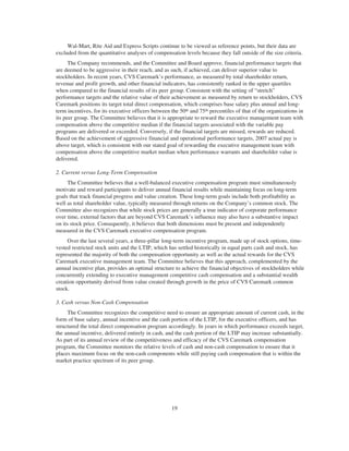 Wal-Mart, Rite Aid and Express Scripts continue to be viewed as reference points, but their data are
excluded from the quantitative analyses of compensation levels because they fall outside of the size criteria.
The Company recommends, and the Committee and Board approve, financial performance targets that
are deemed to be aggressive in their reach, and as such, if achieved, can deliver superior value to
stockholders. In recent years, CVS Caremark’s performance, as measured by total shareholder return,
revenue and profit growth, and other financial indicators, has consistently ranked in the upper quartiles
when compared to the financial results of its peer group. Consistent with the setting of “stretch”
performance targets and the relative value of their achievement as measured by return to stockholders, CVS
Caremark positions its target total direct compensation, which comprises base salary plus annual and long-
term incentives, for its executive officers between the 50th and 75th percentiles of that of the organizations in
its peer group. The Committee believes that it is appropriate to reward the executive management team with
compensation above the competitive median if the financial targets associated with the variable pay
programs are delivered or exceeded. Conversely, if the financial targets are missed, rewards are reduced.
Based on the achievement of aggressive financial and operational performance targets, 2007 actual pay is
above target, which is consistent with our stated goal of rewarding the executive management team with
compensation above the competitive market median when performance warrants and shareholder value is
delivered.
2. Current versus Long-Term Compensation
The Committee believes that a well-balanced executive compensation program must simultaneously
motivate and reward participants to deliver annual financial results while maintaining focus on long-term
goals that track financial progress and value creation. These long-term goals include both profitability as
well as total shareholder value, typically measured through returns on the Company’s common stock. The
Committee also recognizes that while stock prices are generally a true indicator of corporate performance
over time, external factors that are beyond CVS Caremark’s influence may also have a substantive impact
on its stock price. Consequently, it believes that both dimensions must be present and independently
measured in the CVS Caremark executive compensation program.
Over the last several years, a three-pillar long-term incentive program, made up of stock options, time-
vested restricted stock units and the LTIP, which has settled historically in equal parts cash and stock, has
represented the majority of both the compensation opportunity as well as the actual rewards for the CVS
Caremark executive management team. The Committee believes that this approach, complemented by the
annual incentive plan, provides an optimal structure to achieve the financial objectives of stockholders while
concurrently extending to executive management competitive cash compensation and a substantial wealth
creation opportunity derived from value created through growth in the price of CVS Caremark common
stock.
3. Cash versus Non-Cash Compensation
The Committee recognizes the competitive need to ensure an appropriate amount of current cash, in the
form of base salary, annual incentive and the cash portion of the LTIP, for the executive officers, and has
structured the total direct compensation program accordingly. In years in which performance exceeds target,
the annual incentive, delivered entirely in cash, and the cash portion of the LTIP may increase substantially.
As part of its annual review of the competitiveness and efficacy of the CVS Caremark compensation
program, the Committee monitors the relative levels of cash and non-cash compensation to ensure that it
places maximum focus on the non-cash components while still paying cash compensation that is within the
market practice spectrum of its peer group.
19
 
