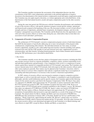 The Committee members incorporate the assessments of the independent directors into their
consideration of the CEO’s total compensation, particularly in the potential application of negative
discretion to the determination of his annual incentive compensation award and equity compensation grants.
The Committee may also apply negative discretion, as it deems appropriate and as described below, in the
determination of the final annual incentive awards and equity compensation grants for the other executive
officers.
During the same time period, the CEO discusses with the Committee the performance and contribution
of each of the executive officers, with specific attention to progress toward specific strategic, operational
and financial goals assigned at the beginning of the year. His assessment includes a review of each officer’s
strengths and areas of opportunity, potential future assignments, development strategies, and role in the
Company’s management succession plan. The Committee and the Board also have the opportunity to meet
with each of the executive officers at various times during the year, which allows them to form their own
assessment of each individual’s performance.
V. Components of Executive Compensation Program
The architecture of CVS Caremark’s executive compensation program consists of individual elements
that fulfill the dual purpose of specifically addressing one or more core principles of the program while
simultaneously complementing other elements. The individual elements are: base salary; an annual
incentive opportunity, payable in cash; a three-pillar long-term incentive structure including stock options,
restricted stock units and the LTIP, payable in cash and restricted stock units; supplemental executive
retirement plans; and other benefits, including limited perquisites. Each of these elements and its treatment
during the 2007 performance year is described in detail below.
1. Base Salary
The Committee annually reviews the base salaries of designated senior executives, including the CEO,
and considers increases based on corporate profitability, competitive salaries, position responsibility levels
and individual qualifications and performance. A key component of this review is a comparison of current
salaries against those reported for comparable positions in CVS Caremark’s peer group. The Committee also
assesses internal salary levels within CVS Caremark, both with respect to the other executive officers and to
other senior employees generally. Base salaries may be adjusted at the Committee’s discretion, which it
generally chooses to exercise when competitive data indicate a significant market lag or in recognition of
outstanding individual performance or an increase in the executive’s functional responsibilities.
In 2007, salaries of executive officers were increased to maintain or improve competitive position
against target, as well as to provide merit increases. The Company is committed to a pay-for-performance
philosophy, and after careful deliberation and for specific reasons, the Committee approved the following
salaries for the current executives specified in the Summary Compensation Table. Mr. Ryan’s base salary
was adjusted to $1,400,000, which approximates the 75th percentile of salaries reported for other CEOs in
the CVS Caremark peer group for 2007. The Committee recognizes the long tenure of Mr. Ryan as an
executive officer of CVS Caremark and his sustained contribution to the Company’s success. Mr. Rickard’s
base salary was adjusted to $775,000 from $725,000. Mr. Sgarro’s salary was raised to $570,000 from
$525,000. The base salaries of Messrs. Rickard and Sgarro each approximate the 75th percentile in
recognition of responsibilities that increased in scope and complexity as a result of the merger of CVS and
Caremark. The annual salaries for Messrs. Bodine and Merlo each were increased to $700,000 from
$650,000 upon their promotions in January 2007, to President, Health Care Services and President, CVS/
pharmacy – Retail, respectively, approximating the median. Mr. McLure’s annual salary was raised to
$730,000 from $728,000, which is between the median and the 75th percentile. All of the salary increases for
the current executive officers were determined and approved by the Committee at its March meetings and
were effective in April 2007, except for Messrs. Bodine and Merlo, as noted above.
21
 