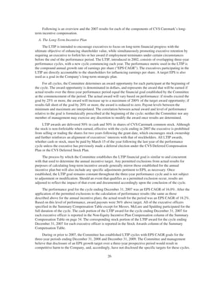 Following is an overview and the 2007 results for each of the components of CVS Caremark’s long-
term incentive compensation.
A. The Long-Term Incentive Plan
The LTIP is intended to encourage executives to focus on long-term financial progress with the
ultimate objective of enhancing shareholder value, while simultaneously promoting executive retention by
requiring an executive to forfeit his or her award if employment terminates under certain circumstances
before the end of the performance period. The LTIP, introduced in 2002, consists of overlapping three-year
performance cycles, with a new cycle commencing each year. The performance metric used in the LTIP is
the compound annual growth rate of earnings per share (“EPS CAGR”). The executives participating in the
LTIP are directly accountable to the shareholders for influencing earnings per share. A target EPS is also
used as a goal in the Company’s long-term strategic plan.
For all cycles, the Committee determines an award opportunity for each participant at the beginning of
the cycle. The award opportunity is denominated in dollars, and represents the award that will be earned if
actual results over the three-year performance period equal the financial goal established by the Committee
at the commencement of the period. The actual award will vary based on performance: if results exceed the
goal by 25% or more, the award will increase up to a maximum of 200% of the target award opportunity; if
results fall short of the goal by 20% or more, the award is reduced to zero. Payout levels between the
minimum and maximum are interpolated. The correlation between actual award and level of performance
relative to the goal is formulaically prescribed at the beginning of the cycle; neither the Committee nor any
member of management may exercise any discretion to modify the award once results are determined.
LTIP awards are delivered 50% in cash and 50% in shares of CVS Caremark common stock. Although
the stock is non-forfeitable when earned, effective with the cycle ending in 2007 the executive is prohibited
from selling or trading the shares for two years following the grant date, which encourages stock ownership
and further reinforces an alignment of executives’ interests with that of stockholders. All LTIP awards,
whether cash or stock, must be paid by March 15 of the year following the last year of the performance
cycle unless the executive has previously made a deferral election under the CVS Deferred Compensation
Plan or the CVS Deferred Stock Plan.
The process by which the Committee establishes the LTIP financial goal is similar to and concurrent
with that used to determine the annual incentive target. Any permitted exclusions from actual results for
purposes of calculating long-term incentive awards generally mirror those established for the annual
incentive plan but will also include any specific adjustments pertinent to EPS, as necessary. Once
established, the LTIP goal remains constant throughout the three-year performance cycle and is not subject
to adjustment or modification. Should an event that qualifies as a permitted exclusion occur, results are
adjusted to reflect the impact of that event and documented accordingly upon the conclusion of the cycle.
The performance goal for the cycle ending December 31, 2007 was an EPS CAGR of 16.0%. After the
application of the permitted exclusions to the calculation of performance results (the same as those
described above for the annual incentive plan), the actual result for the period was an EPS CAGR of 18.2%.
Based on this level of performance, award payouts were 56% above target. All of the executive officers
specified in the Summary Compensation Table except for Messrs. McLure and Spalding participated for the
full duration of the cycle. The cash portion of the LTIP award for the cycle ending December 31, 2007 for
each executive officer is reported in the Non-Equity Incentive Plan Compensation column of the Summary
Compensation Table on page 34. The corresponding stock portion of the LTIP award for the cycle ending
December 31, 2007 for each executive officer is reported in the Stock Awards column of the Summary
Compensation Table.
During or prior to 2007, the Committee has established LTIP cycles with EPS CAGR goals for the
three-year periods ending December 31, 2008 and December 31, 2009. The Committee and management
believe that disclosure of an EPS growth target over a three-year prospective period would result in
competitive harm to the Company, and, accordingly, have not disclosed the specific targets for these cycles.
26
 