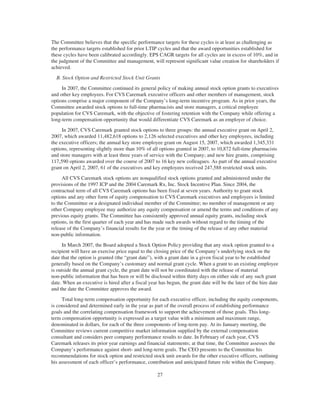The Committee believes that the specific performance targets for these cycles is at least as challenging as
the performance targets established for prior LTIP cycles and that the award opportunities established for
these cycles have been calibrated accordingly. EPS CAGR targets for all cycles are in excess of 10%, and in
the judgment of the Committee and management, will represent significant value creation for shareholders if
achieved.
B. Stock Option and Restricted Stock Unit Grants
In 2007, the Committee continued its general policy of making annual stock option grants to executives
and other key employees. For CVS Caremark executive officers and other members of management, stock
options comprise a major component of the Company’s long-term incentive program. As in prior years, the
Committee awarded stock options to full-time pharmacists and store managers, a critical employee
population for CVS Caremark, with the objective of fostering retention with the Company while offering a
long-term compensation opportunity that would differentiate CVS Caremark as an employer of choice.
In 2007, CVS Caremark granted stock options to three groups: the annual executive grant on April 2,
2007, which awarded 11,482,618 options to 2,126 selected executives and other key employees, including
the executive officers; the annual key store employee grant on August 15, 2007, which awarded 1,345,331
options, representing slightly more than 10% of all options granted in 2007, to 10,872 full-time pharmacists
and store managers with at least three years of service with the Company; and new hire grants, comprising
117,590 options awarded over the course of 2007 to 16 key new colleagues. As part of the annual executive
grant on April 2, 2007, 61 of the executives and key employees received 247,588 restricted stock units.
All CVS Caremark stock options are nonqualified stock options granted and administered under the
provisions of the 1997 ICP and the 2004 Caremark Rx, Inc. Stock Incentive Plan. Since 2004, the
contractual term of all CVS Caremark options has been fixed at seven years. Authority to grant stock
options and any other form of equity compensation to CVS Caremark executives and employees is limited
to the Committee or a designated individual member of the Committee; no member of management or any
other Company employee may authorize any equity compensation or amend the terms and conditions of any
previous equity grants. The Committee has consistently approved annual equity grants, including stock
options, in the first quarter of each year and has made such awards without regard to the timing of the
release of the Company’s financial results for the year or the timing of the release of any other material
non-public information.
In March 2007, the Board adopted a Stock Option Policy providing that any stock option granted to a
recipient will have an exercise price equal to the closing price of the Company’s underlying stock on the
date that the option is granted (the “grant date”), with a grant date in a given fiscal year to be established
generally based on the Company’s customary and normal grant cycle. When a grant to an existing employee
is outside the annual grant cycle, the grant date will not be coordinated with the release of material
non-public information that has been or will be disclosed within thirty days on either side of any such grant
date. When an executive is hired after a fiscal year has begun, the grant date will be the later of the hire date
and the date the Committee approves the award.
Total long-term compensation opportunity for each executive officer, including the equity components,
is considered and determined early in the year as part of the overall process of establishing performance
goals and the correlating compensation framework to support the achievement of those goals. This long-
term compensation opportunity is expressed as a target value with a minimum and maximum range,
denominated in dollars, for each of the three components of long-term pay. At its January meeting, the
Committee reviews current competitive market information supplied by the external compensation
consultant and considers peer company performance results to date. In February of each year, CVS
Caremark releases its prior year earnings and financial statements; at that time, the Committee assesses the
Company’s performance against short- and long-term goals. The CEO presents to the Committee his
recommendations for stock option and restricted stock unit awards for the other executive officers, outlining
his assessment of each officer’s performance, contribution and anticipated future role within the Company.
27
 