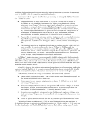 In addition, the Committee members consult with other independent directors to determine the appropriate
award for the CEO within the competitive range established earlier.
In accordance with the sequence described above, at its meeting on February 12, 2007, the Committee
took a number of actions:
Ⅲ It approved the value of annual equity awards for each of the executive officers, except for
Mr. McLure, as well as the CEO. Awards were at or slightly above target levels, reflecting
achievement of the Company’s short-term strategic goals and significant progress toward long-
term objectives, particularly the completion of the Eckerd integration while sustaining core
business results at or above plan. Concurrent with the approval of awards for executive officers,
the Committee approved the total value of options and restricted stock units to be granted to all
participants in the annual executive grant, as well as the target, minimum and maximum
opportunities and participation rate guidelines for each eligible group of employees.
Ⅲ The grant date for annual stock option and restricted stock unit awards was set as the first business
day of the Company’s second quarter, which was April 2, 2007. The exercise price for stock
option grants was established as the closing price of CVS Caremark common stock on the grant
date.
Ⅲ The Committee approved the proportion of option value to restricted stock unit value within each
equity award. For the executive officers other than the CEO and for CVS Caremark vice
presidents and senior vice presidents, that ratio was set at 75% option value and 25% restricted
stock unit value. For the CEO, the proportion was equally divided between stock option value and
restricted stock unit value. For all other CVS Caremark employees who received annual equity
awards, the entire value of the award was delivered in stock options.
Mr. McLure’s stock option award was recommended by the CEO and approved by the Committee in
March 2007, after the consummation of the merger. Consistent with standing Caremark practice, the value
of his 2007 award was delivered fully in stock options. It is the intent of management and the Committee
that his future annual equity awards will be comprised of both options and restricted stock units in the same
proportion as other executive officers.
In July 2007, the grant date and terms and conditions for the pharmacist and store manager stock option
grant were finalized. Eligibility in the program was tenure-based with an altered vesting schedule (detailed
below) to promote retention. Terms and conditions mirrored those of the executive stock option grant.
The Committee established the vesting schedule for the 2007 equity awards as follows:
Ⅲ Options granted to executives on April 2, 2007 will vest in three equal installments on each of the
first, second and third anniversaries of the grant.
Ⅲ Options granted to store managers and pharmacists on August 15, 2007 will vest on the third
anniversary of the grant date.
Ⅲ Restrictions on 50% of the restricted stock units granted to BPC members will lapse on the third
anniversary of the grant. Restrictions on the remaining 50% of the units will lapse on the fifth
anniversary of the grant or the executive’s 55th birthday, whichever is later.
Ⅲ Restrictions on restricted stock units granted to other CVS Caremark employees will lapse on the
fourth anniversary of the grant date. No restricted stock units were granted to pharmacists or store
managers.
Ⅲ Vesting on options and restricted stock units will be accelerated upon certain termination events.
The number of options awarded on April 2, 2007, as part of the executive grant was determined by
dividing the dollar value of options approved by the Committee at its February meeting by $9.92, which was
the value of each option as of April 2, 2007 calculated under the Black-Scholes pricing model. A similar
28
 