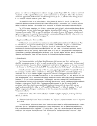 process was followed for the pharmacist and store manager grant in August 2007. The number of restricted
stock units awarded as part of the executive grant was determined by dividing the dollar value of restricted
stock units approved by the Committee at its February meeting by $34.42, which was the closing price of
CVS Caremark common stock on April 2, 2007.
The fair market value of the restricted stock units granted on March 22, 2007 to Mr. McLure in
connection with his retention agreement (described in Section VIII – Agreements with Executive Officers,
below) was $34.31 per unit. The retention award fully vests on the third anniversary of the date of grant.
The 2007 expense associated with the stock options and restricted stock units granted to Messrs. Ryan,
Rickard, Bodine, McLure, Merlo, Sgarro and Spalding during fiscal 2007 and prior years is shown in the
Summary Compensation Table on page 34. Additional information about the 2007 awards, including stock
option exercise price, the number of shares subject to each award and the grant date fair value, is shown in
the Grants of Plan-Based Awards Table on page 37.
4. Supplemental Executive Retirement Plan
CVS Caremark has established and maintains an unfunded Supplemental Executive Retirement Plan
for Select Senior Management of the Company (the “SERP”). The SERP is designed to supplement the
retirement benefits of selected executive employees. Caremark established and CVS Caremark has
maintained an unfunded Special Executive Retirement Plan (the “SRP”) for selected executives, among
them Messrs. McLure and Spalding. An overview of the SERP and SRP design and the actuarial present
value of the accumulated pension benefits of Messrs. Ryan, Rickard, Bodine, McLure, Merlo, Sgarro and
Spalding as of the end of fiscal 2007 are shown in the Pension Benefits Table on page 42.
5. Other Benefits
The Company maintains medical and dental insurance, life insurance and short- and long-term
disability insurance programs for all of its employees, as well as customary vacation, leave of absence, and
other similar policies. Executive officers are eligible to participate in these programs on the same basis and
with the same level of financial subsidy by CVS Caremark as the rest of the Company’s salaried employees.
Similarly, executive officers except for Mr. McLure may participate in the CVS Future Fund, which is
the Company’s qualified defined contribution or 401(k) plan. An eligible CVS Caremark employee may
defer up to 85% of his or her total eligible compensation, defined as salary plus annual incentive, to a
maximum defined by the Internal Revenue Service; in 2007, that maximum was $15,500. After the first full
year of employment, CVS Caremark will match the employee’s deferral dollar-for-dollar up to a maximum
equaling 5% of total eligible compensation. CVS Caremark matching cash and ESOP preference stock
contributions for executive officers specified in the table who deferred eligible compensation into the Future
Fund are a component of the All Other Compensation Table on page 36. Mr. McLure is eligible to
participate in Care$ave, the Caremark qualified defined contribution or 401(k) plan, which matches
employee deferrals dollar-for-dollar up to 3%, and 50% of the next 2% of deferrals equaling 4% of total
eligible compensation. Company contributions for Mr. McLure are also reported in the All Other
Compensation Table.
CVS Caremark offers other benefits which are available to eligible employees, including executive
officers, as follows:
A. CVS Deferred Compensation Plan, Caremark Rx, Inc. Deferred Compensation Plan and CVS Deferred
Stock Plan
Executive officers and selected other senior employees may choose to defer compensation once earned
and vested into the CVS Deferred Compensation Plan or the Caremark Rx, Inc. Deferred Compensation
Plan (depending on eligibility) and the CVS Deferred Stock Plan, which are available to all non-store U.S.
employees who meet the Internal Revenue Code definition of a “highly compensated employee.” Both
29
 