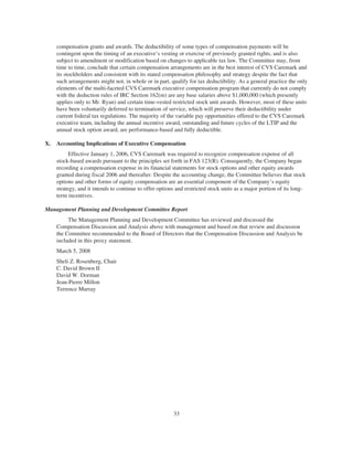 compensation grants and awards. The deductibility of some types of compensation payments will be
contingent upon the timing of an executive’s vesting or exercise of previously granted rights, and is also
subject to amendment or modification based on changes to applicable tax law. The Committee may, from
time to time, conclude that certain compensation arrangements are in the best interest of CVS Caremark and
its stockholders and consistent with its stated compensation philosophy and strategy despite the fact that
such arrangements might not, in whole or in part, qualify for tax deductibility. As a general practice the only
elements of the multi-faceted CVS Caremark executive compensation program that currently do not comply
with the deduction rules of IRC Section 162(m) are any base salaries above $1,000,000 (which presently
applies only to Mr. Ryan) and certain time-vested restricted stock unit awards. However, most of these units
have been voluntarily deferred to termination of service, which will preserve their deductibility under
current federal tax regulations. The majority of the variable pay opportunities offered to the CVS Caremark
executive team, including the annual incentive award, outstanding and future cycles of the LTIP and the
annual stock option award, are performance-based and fully deductible.
X. Accounting Implications of Executive Compensation
Effective January 1, 2006, CVS Caremark was required to recognize compensation expense of all
stock-based awards pursuant to the principles set forth in FAS 123(R). Consequently, the Company began
recording a compensation expense in its financial statements for stock options and other equity awards
granted during fiscal 2006 and thereafter. Despite the accounting change, the Committee believes that stock
options and other forms of equity compensation are an essential component of the Company’s equity
strategy, and it intends to continue to offer options and restricted stock units as a major portion of its long-
term incentives.
Management Planning and Development Committee Report
The Management Planning and Development Committee has reviewed and discussed the
Compensation Discussion and Analysis above with management and based on that review and discussion
the Committee recommended to the Board of Directors that the Compensation Discussion and Analysis be
included in this proxy statement.
March 5, 2008
Sheli Z. Rosenberg, Chair
C. David Brown II
David W. Dorman
Jean-Pierre Millon
Terrence Murray
33
 