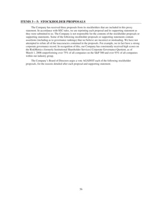 ITEMS 3 – 5: STOCKHOLDER PROPOSALS
The Company has received three proposals from its stockholders that are included in this proxy
statement. In accordance with SEC rules, we are reprinting each proposal and its supporting statement as
they were submitted to us. The Company is not responsible for the contents of the stockholder proposals or
supporting statements. Some of the following stockholder proposals or supporting statements contain
assertions (including as to governance rankings) that we believe are incorrect or misleading. We have not
attempted to refute all of the inaccuracies contained in the proposals. For example, we in fact have a strong
corporate governance record. In recognition of this, our Company has consistently received high scores on
the RiskMetrics (formerly Institutional Shareholder Services) Corporate Governance Quotient, as of
March 1, 2008 outperforming over 75% of all companies on the S&P 500 and over 93% of all companies
within our industry group.
The Company’s Board of Directors urges a vote AGAINST each of the following stockholder
proposals, for the reasons detailed after each proposal and supporting statement.
56
 