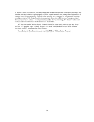 of any stockholder (regardless of size or holding period of ownership stake) to call a special meeting at any
time and with any frequency, and potentially covering agenda items relevant to particular constituencies as
opposed to stockholders generally. We believe that adopting such a standard for calling special meetings
would present a real risk of significant cost, management distraction and diversion of management and
financial resources to address a possibly unlimited number of special meetings. We therefore believe that
such a standard would not be in the best interest of stockholders.
We also note that the William Steiner Proposal contains an error, in that it asserts that “Ms. Heard
received 32% withhold votes”, when in fact over 92% of the votes cast were in favor of Ms. Heard’s
election at our 2007 annual meeting of stockholders.
Accordingly, the Board recommends a vote AGAINST the William Steiner Proposal.
59
 