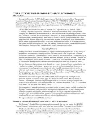 ITEM 4: STOCKHOLDER PROPOSAL REGARDING TAX GROSS-UP
PAYMENTS
On or about November 19, 2007, the Company received the following proposal from The American
Federation of State, County and Municipal Employees, AFL-CIO (“AFSCME”), 1625 L Street, N.W.,
Washington, D.C. 20036, beneficial owners of 2,174 shares of the Company’s stock. In accordance with
SEC rules, we are reprinting the proposal and supporting statement (the “AFSCME Proposal”) in this proxy
statement as they were submitted to us:
“RESOLVED, that stockholders of CVS/Caremark [sic] Corporation (“CVS/Caremark” or the
“Company”) urge the compensation committee of the board of directors to adopt a policy that the
Company will not make or promise to make to its senior executives any tax gross-up payment (“Gross-
up”), except for Gross-ups provide pursuant to a plan, policy or arrangement applicable to management
employees of the Company generally, such as a relocation or expatriate tax equalization policy. For
purposes of this proposal, a Gross-up is defined as any payment to or on behalf of the senior executive
whose amount is calculated by reference to an actual or estimated tax liability of the senior executive.
The policy should be implemented in a way that does not violate any existing contractual obligation of
the Company or the terms of any compensation or benefit plan currently in effect.
Supporting Statement
As long-term CVS/Caremark stockholders, we support compensation programs that tie pay closely to
performance and that deploy company resources efficiently. In our view, tax gross-ups for senior
executives – reimbursing a senior executive for tax liability or making payment to a taxing authority on
a senior executive’s behalf – are not consistent with these principles. At CVS/Caremark, Chairman and
CEO Lewis Campbell [sic] is entitled to receive $13,841,501 in gross-ups on excise taxes in the event
of a termination without cause or constructive termination without cause after a change in control.
Because the amount of gross-up payments depends on a variety of external factors such as the tax rate
– and not on company performance – tax gross-ups sever the pay/performance link. Moreover, a
company may incur a large gross-up obligation in order to enable a senior executive to receive a
relatively small amount of compensation. That fact led Paula Todd of compensation consultant Towers
Perrin to call gross-ups “an incredibly inefficient use of shareholders’ money.” (“When Shareholders
Pay the CEO’s Tax Bill,” Business Week (Mar. 5, 2007))
The amounts involved in tax gross-ups can be sizeable, especially gross-ups relating to excess
parachute payment excise taxes, which apply in a change-of-control context. Michael Kesner of
Deloitte Consulting has estimated that gross-up payments on executives’ excess golden parachute
excise taxes can account for 8% of a merger’s total cost. (Gretchen Morgenson, “The CEO’s Parachute
Cost What?” The New York Times (Feb. 4, 2007))
This proposal does not seek to eliminate gross-ups or similar payments that are available broadly to the
Company’s management employees. Gross-ups that compensate employees for taxes due on certain
relocation payments or to equalize taxation on employees serving in expatriate assignments, for
example, which are extended to a large number of employees under similar circumstances, are much
smaller and do not raise concerns about fairness and misplaced incentives.
We urge stockholders to vote FOR this proposal.”
Statement of The Board Recommending a Vote AGAINST the AFSCME Proposal
The Company’s Board of Directors unanimously recommends that you vote against the AFSCME
Proposal because it is unnecessary and it is not in the best interests of the Company or its stockholders.
The Board and its Management Planning and Development Committee (the “Committee”) are
committed to designing, implementing and administrating a compensation program for senior executives
that aligns with and supports our business strategy while ensuring an appropriate link between pay,
60
 