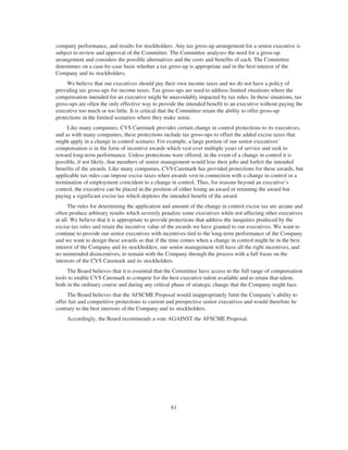 company performance, and results for stockholders. Any tax gross-up arrangement for a senior executive is
subject to review and approval of the Committee. The Committee analyzes the need for a gross-up
arrangement and considers the possible alternatives and the costs and benefits of each. The Committee
determines on a case-by-case basis whether a tax gross-up is appropriate and in the best interest of the
Company and its stockholders.
We believe that our executives should pay their own income taxes and we do not have a policy of
providing tax gross-ups for income taxes. Tax gross-ups are used to address limited situations where the
compensation intended for an executive might be unavoidably impacted by tax rules. In these situations, tax
gross-ups are often the only effective way to provide the intended benefit to an executive without paying the
executive too much or too little. It is critical that the Committee retain the ability to offer gross-up
protections in the limited scenarios where they make sense.
Like many companies, CVS Caremark provides certain change in control protections to its executives,
and as with many companies, these protections include tax gross-ups to offset the added excise taxes that
might apply in a change in control scenario. For example, a large portion of our senior executives’
compensation is in the form of incentive awards which vest over multiple years of service and seek to
reward long-term performance. Unless protections were offered, in the event of a change in control it is
possible, if not likely, that members of senior management would lose their jobs and forfeit the intended
benefits of the awards. Like many companies, CVS Caremark has provided protections for these awards, but
applicable tax rules can impose excise taxes when awards vest in connection with a change in control or a
termination of employment coincident to a change in control. Thus, for reasons beyond an executive’s
control, the executive can be placed in the position of either losing an award or retaining the award but
paying a significant excise tax which depletes the intended benefit of the award.
The rules for determining the application and amount of the change in control excise tax are arcane and
often produce arbitrary results which severely penalize some executives while not affecting other executives
at all. We believe that it is appropriate to provide protections that address the inequities produced by the
excise tax rules and retain the incentive value of the awards we have granted to our executives. We want to
continue to provide our senior executives with incentives tied to the long-term performance of the Company
and we want to design these awards so that if the time comes when a change in control might be in the best
interest of the Company and its stockholders, our senior management will have all the right incentives, and
no unintended disincentives, to remain with the Company through the process with a full focus on the
interests of the CVS Caremark and its stockholders.
The Board believes that it is essential that the Committee have access to the full range of compensation
tools to enable CVS Caremark to compete for the best executive talent available and to retain that talent,
both in the ordinary course and during any critical phase of strategic change that the Company might face.
The Board believes that the AFSCME Proposal would inappropriately limit the Company’s ability to
offer fair and competitive protections to current and prospective senior executives and would therefore be
contrary to the best interests of the Company and its stockholders.
Accordingly, the Board recommends a vote AGAINST the AFSCME Proposal.
61
 