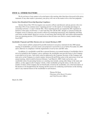 ITEM 6: OTHER MATTERS
We do not know of any matters to be acted upon at the meeting other than those discussed in this proxy
statement. If any other matter is presented, your proxy will vote on the matter in his or her best judgment.
Section 16(a) Beneficial Ownership Reporting Compliance
Section 16(a) of the 1934 Act requires our executive officers and directors and any persons who own
more than 10% of our common stock (“reporting persons”) to file reports of ownership and changes in
ownership on Forms 3, 4 and 5 with the SEC. These reporting persons are required by SEC regulation to
furnish us with copies of all Forms 3, 4 and 5 that they file with the SEC, though as a practical matter the
Company assists its directors and executive officers by monitoring transactions and completing and filing
such forms on their behalf. Based on a review of such forms filed with the SEC and written representations
from our reporting persons, CVS Caremark believes that all forms were filed in a timely manner during
fiscal 2007.
Stockholder Proposals and Other Business for our Annual Meeting in 2009
If you want to submit a proposal for possible inclusion in our proxy statement for the 2009 annual
meeting of stockholders, you must ensure your proposal is received by us on or before November 28, 2008
and is otherwise in compliance with the requirements of our by-laws and SEC rules.
In addition, if a stockholder would like to present business at an annual meeting of stockholders that is
not to be included in the Company’s proxy statement, the stockholder must provide notice to the Company
as provided in its by-laws. Such notice must be addressed to the Corporate Secretary of the Company and
must arrive at the Company in a timely manner, between 60 and 90 days prior to the anniversary of our last
annual meeting, which would be between February 7 and March 8, 2009. Under our by-laws, any
stockholder notice for presenting business at a meeting must include, among other things (i) the name and
address, as they appear in the Company’s books, of the stockholder giving the notice, (ii) the class and
number of shares of the Company that are beneficially owned by the stockholder, (iii) a brief description of
the business to be brought before the meeting and the reasons for conducting such business at the meeting,
and (iv) any material interest of the stockholder in such business.
Thomas M. Ryan
Chairman of the Board, President
and Chief Executive Officer
March 28, 2008
64
 