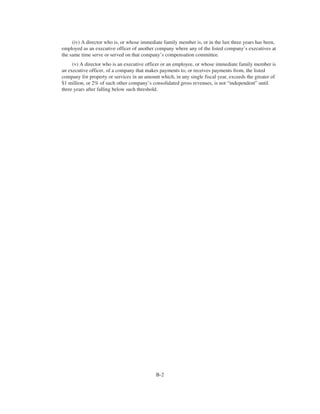 (iv) A director who is, or whose immediate family member is, or in the last three years has been,
employed as an executive officer of another company where any of the listed company’s executives at
the same time serve or served on that company’s compensation committee.
(v) A director who is an executive officer or an employee, or whose immediate family member is
an executive officer, of a company that makes payments to, or receives payments from, the listed
company for property or services in an amount which, in any single fiscal year, exceeds the greater of
$1 million, or 2% of such other company’s consolidated gross revenues, is not “independent” until
three years after falling below such threshold.
B-2
 