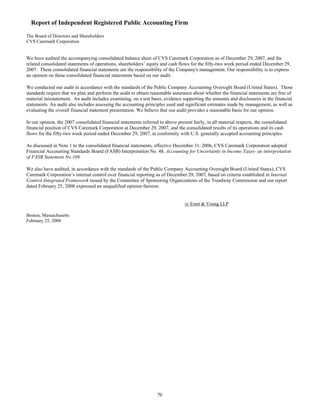 Report of Independent Registered Public Accounting Firm
The Board of Directors and Shareholders
CVS Caremark Corporation
We have audited the accompanying consolidated balance sheet of CVS Caremark Corporation as of December 29, 2007, and the
related consolidated statements of operations, shareholders’ equity and cash flows for the fifty-two week period ended December 29,
2007. These consolidated financial statements are the responsibility of the Company's management. Our responsibility is to express
an opinion on these consolidated financial statements based on our audit.
We conducted our audit in accordance with the standards of the Public Company Accounting Oversight Board (United States). Those
standards require that we plan and perform the audit to obtain reasonable assurance about whether the financial statements are free of
material misstatement. An audit includes examining, on a test basis, evidence supporting the amounts and disclosures in the financial
statements. An audit also includes assessing the accounting principles used and significant estimates made by management, as well as
evaluating the overall financial statement presentation. We believe that our audit provides a reasonable basis for our opinion.
In our opinion, the 2007 consolidated financial statements referred to above present fairly, in all material respects, the consolidated
financial position of CVS Caremark Corporation at December 29, 2007, and the consolidated results of its operations and its cash
flows for the fifty-two week period ended December 29, 2007, in conformity with U.S. generally accepted accounting principles.
As discussed in Note 1 to the consolidated financial statements, effective December 31, 2006, CVS Caremark Corporation adopted
Financial Accounting Standards Board (FASB) Interpretation No. 48, Accounting for Uncertainty in Income Taxes- an interpretation
of FASB Statement No.109.
We also have audited, in accordance with the standards of the Public Company Accounting Oversight Board (United States), CVS
Caremark Corporation’s internal control over financial reporting as of December 29, 2007, based on criteria established in Internal
Control-Integrated Framework issued by the Committee of Sponsoring Organizations of the Treadway Commission and our report
dated February 25, 2008 expressed an unqualified opinion thereon.
/s/ Ernst & Young LLP
Boston, Massachusetts
February 25, 2008
70
 