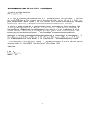 Report of Independent Registered Public Accounting Firm
The Board of Directors and Shareholders
CVS Caremark Corporation
We have audited the accompanying consolidated balance sheet of CVS Caremark Corporation and subsidiaries (formerly CVS Corporation)
as of December 30, 2006 and the related consolidated statements of operations, shareholders’ equity and cash flows for the fifty-two week
periods ended December 30, 2006, and December 31, 2005. These consolidated financial statements are the responsibility of the Company’s
management. Our responsibility is to express an opinion on these consolidated financial statements based on our audits.
We conducted our audits in accordance with the standards of the Public Company Accounting Oversight Board (United States). Those
standards require that we plan and perform the audit to obtain reasonable assurance about whether the financial statements are free of
material misstatement. An audit includes examining, on a test basis, evidence supporting the amounts and disclosures in the financial
statements. An audit also includes assessing the accounting principles used and significant estimates made by management, as well as
evaluating the overall financial statement presentation. We believe that our audits provide a reasonable basis for our opinion.
In our opinion, the consolidated financial statements referred to above present fairly, in all material respects, the financial position of CVS
Caremark Corporation and subsidiaries as of December 30, 2006 and the results of their operations and their cash flows for the fifty-two
week periods ended December 30, 2006 and December 31, 2005, in conformity with U.S. generally accepted accounting principles.
As discussed in Note 1 to the consolidated financial statements, CVS Caremark Corporation adopted the provisions of Statement of Financial
Accountings Standard No. 123 (revised 2004), “Share-Based Payment,” effective January 1, 2006.
/s/ KPMG LLP
KPMG LLP
Providence, Rhode Island
February 27, 2007
71
 