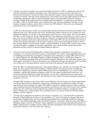 26
5. Caremark was named in a putative class action lawsuit filed on October 22, 2003 in Alabama state court by John
Lauriello, purportedly on behalf of participants in the 1999 settlement of various securities class action and
derivative lawsuits against Caremark and others. Other defendants include insurance companies that provided
coverage to Caremark with respect to the settled lawsuits. The Lauriello lawsuit seeks approximately $3.2 billion in
compensatory damages plus other non-specified damages based on allegations that the amount of insurance
coverage available for the settled lawsuits was misrepresented and suppressed. A similar lawsuit was filed on
November 5, 2003, by Frank McArthur, also in Alabama state court, naming as defendants Caremark, several
insurance companies, attorneys and law firms involved in the 1999 settlement. This lawsuit was subsequently
stayed by the court as a later-filed class action.
In 2005, the trial court in the Lauriello case issued an order allowing the Lauriello case to proceed on behalf of the
settlement class in the 1999 securities class action. McArthur then sought to intervene in the Lauriello case and to
challenge the adequacy of Lauriello as class representative and his lawyers as class counsel. The trial court denied
McArthur’s motion to intervene, but the Alabama Supreme Court subsequently ordered the lower court to vacate its
prior order on class certification and allow McArthur to intervene. Caremark and other defendants filed motions to
dismiss the complaint in intervention filed by McArthur. In November 2007, the trial court dismissed the attorneys
and law firms named as defendants in the McArthur complaint in intervention and denied the motions to dismiss
that complaint filed by Caremark and the insurance company defendants. In January 2008, Lauriello filed a motion
to dismiss McArthur’s complaint in intervention appealed the court’s dismissal of the attorney and law firm
defendants and filed a motion to stay proceedings pending his approval.
6. Various lawsuits have been filed alleging that Caremark and its subsidiaries Caremark Inc. (now known as
Caremark, L.L.C.) and AdvancePCS (now known as CaremarkPCS, L.L.C.) have violated applicable antitrust laws
in establishing and maintaining retail pharmacy networks for client health plans. In August 2003, Bellevue Drug
Co., Robert Schreiber, Inc. d/b/a Burns Pharmacy and Rehn-Huerbinger Drug Co. d/b/a Parkway Drugs #4,
together with Pharmacy Freedom Fund and the National Community Pharmacists Association filed a putative class
action against AdvancePCS in Pennsylvania federal court, seeking treble damages and injunctive relief. The claims
were initially sent to arbitration based on contract terms between the pharmacies and AdvancePCS.
In October 2003, two independent pharmacies, North Jackson Pharmacy, Inc. and C&C, Inc. d/b/a Big C Discount
Drugs, Inc. filed a putative class action complaint in Alabama federal court against Caremark, Caremark Inc.,
AdvancePCS (acquired by Caremark in March 2004 and now known as CaremarkPCS, L.L.C.) and two PBM
competitors, seeking treble damages and injunctive relief. The case against Caremark and Caremark Inc. was
transferred to Illinois federal court, and the AdvancePCS case was sent to arbitration based on contract terms
between the pharmacies and AdvancePCS. The arbitration was then stayed by the parties pending developments in
Caremark’s court case.
In August 2006, the Bellevue case and the North Jackson Pharmacy case were transferred to Pennsylvania federal
court by the Judicial Panel on Multidistrict Litigation for coordinated and consolidated proceedings with other
cases before the panel, including cases against other PBMs. Caremark has appealed a decision which vacated the
order compelling arbitration and staying the proceedings in the Bellevue case to the Third Circuit Court of Appeals.
Motions for class certification in the coordinated cases within the multidistrict litigation, including the North
Jackson Pharmacy case, remain pending. The consolidated action is now known as the In Re Pharmacy Benefit
Managers Antitrust Litigation.
7. Caremark and its subsidiaries Caremark Inc. (now known as Caremark, L.L.C.) and AdvancePCS (acquired by
Caremark in March 2004 and now known as CaremarkPCS, L.L.C.) have been named in a putative class action
lawsuit filed in California state court by an individual named Robert Irwin, purportedly on behalf of California
members of non-ERISA health plans and/or all California taxpayers. The lawsuit, which also names other PBMs as
defendants, alleges violations of California’s unfair competition laws and challenges alleged business practices of
PBMs, including practices relating to pricing, rebates, formulary management, data utilization and accounting and
administrative processes. Discovery in the case is ongoing.
 