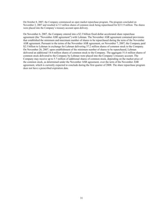 31
On October 8, 2007, the Company commenced an open market repurchase program. The program concluded on
November 2, 2007 and resulted in 5.3 million shares of common stock being repurchased for $211.9 million. The shares
were placed into the Company’s treasury account upon delivery.
On November 6, 2007, the Company entered into a $2.3 billion fixed dollar accelerated share repurchase
agreement (the “November ASR agreement”) with Lehman. The November ASR agreement contained provisions
that established the minimum and maximum number of shares to be repurchased during the term of the November
ASR agreement. Pursuant to the terms of the November ASR agreement, on November 7, 2007, the Company paid
$2.3 billion to Lehman in exchange for Lehman delivering 37.2 million shares of common stock to the Company.
On November 26, 2007, upon establishment of the minimum number of shares to be repurchased, Lehman
delivered an additional 14.4 million shares of common stock to the Company. The aggregate 51.6 million shares of
common stock delivered to the Company by Lehman were placed into the Company’s treasury account. The
Company may receive up to 5.7 million of additional shares of common stock, depending on the market price of
the common stock, as determined under the November ASR agreement, over the term of the November ASR
agreement, which is currently expected to conclude during the first quarter of 2008. The share repurchase program
does not have a prescribed expiration date.
 
