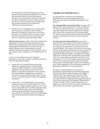 We anticipate that our generic dispensing rates will
increase in future periods which benefits our customers,
plan participants and our financial performance.
However, our gross profits are continually impacted by
our ability to profitably retain our existing customers
and win new business, and maintain and enhance our
drug purchase discounts from manufacturers,
wholesalers and retail pharmacies.
• During 2007, on a comparable basis, our gross profit
rate was negatively impacted by the recording of
PharmaCare contracts on a gross basis as previously
discussed. The recording of these revenues on a gross
basis did not impact the actual gross profit amount,
however, it did decrease the gross profit margin.
Total operating expenses, which include selling, general and
administrative expenses (including integration and other
related expenses), depreciation and amortization related to
selling, general and administrative activities and retail
specialty pharmacy store and administrative payroll,
employee benefits and occupancy costs decreased to 2.6% of
net revenues in 2007, compared to 3.8% in 2006 and 4.2% in
2005.
As you review our Pharmacy Services Segment’s
performance in this area, we believe you should consider the
following important information:
• During 2007, the Caremark Merger significantly
affected our operating expenses. Total operating
expenses for 2007 include $81.7 million of merger,
integration and other related expenses and $162.6
million of incremental amortization expense resulting
from the preliminary intangible assets recorded in
connection with the Caremark Merger. Please see Note
2 to the consolidated financial statements for additional
information.
• During 2007, on a comparable basis, total operating
expenses increased 1.6% to $998.4 million or 2.3% of
net revenue, compared to $982.2 million or 2.4% of net
revenue during 2006. 2007 and 2006 comparable results
include incremental depreciation and amortization
resulting from the preliminary fixed and intangible
assets recorded in connection with the Caremark Merger
and exclude merger-related expenses and integration
costs.
Liquidity and Capital Resources
We anticipate that our cash flow from operations,
supplemented by commercial paper and long-term
borrowings will continue to fund the future growth of our
business.
Net cash provided by operating activities increased to $3.2
billion in 2007. This compares to $1.7 billion in 2006 and
$1.6 billion in 2005. The increase in net cash provided by
operations during 2007 primarily resulted from increased
cash receipts from revenues due to the Caremark Merger.
The increase in net cash provided by operations during 2006
primarily resulted from an increase in cash receipts from
revenues.
Net cash used in investing activities decreased to $3.1
billion in 2007. This compares to $4.6 billion in 2006 and
$0.9 billion in 2005. The $3.1 billion of net cash used in
investing activities during 2007 was primarily due to the
Caremark Merger. The increase in net cash used in investing
activities during 2006 was primarily due to the acquisition of
the Standalone Drug Business. Gross capital expenditures
totaled $1.8 billion during 2007, compared to $1.8 billion in
2006 and $1.5 billion in 2005. During 2007, approximately
54.6% of our total capital expenditures were for new store
construction, 21.7% for store expansion and improvements
and 23.7% for technology and other corporate initiatives.
During 2008, we currently plan to invest over $2.0 billion in
gross capital expenditures, which will include spending for
approximately 300-325 new or relocated stores.
We finance a significant portion of our new store
development program through sale-leaseback transactions.
Proceeds from sale-leaseback transactions totaled $601.3
million in 2007. This compares to $1.4 billion in 2006,
which included approximately $800 million in proceeds
associated with the sale and leaseback of properties acquired
as part of the acquisition of the Standalone Drug Business,
and $539.9 million in 2005. Under the transactions, the
properties are sold at net book value and the resulting leases
qualify and are accounted for as operating leases.
28
 